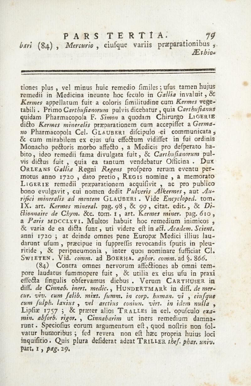 bm (84) , Mercurio , eiufque variis praeparationibus JEtbio« tiones plus, vel minus huic remedio fimiles; ufus tamen hujus rernedii in Medicina ineunte hoc feculo in Gallia invaiuit , & Kermes appellatum fuit a coloris fimiiitudine cum Kermes vege¬ tabili . Primo Carthufianorum pulvis dicebatur , quia Carthufianus quidam Pharmacopola F. Simon a quodam Chirurgo Ligerib didlo Kermes mineralis praeparationem cum accepiffet a Germa¬ no Pharmacopola Ceh Glauberi difcipulo ei communicata 9 & cum mirabilem ex ejus ufu effeftum vidiffet in fui ordinis Monacho pe£foris morbo affefto , a Medicis pro defperato ha¬ bito, ideo remedii fama divulgata fuit, & Carthufianorum pul¬ vis diilus fuit , quia ea tantum vendebatur Officina . Dux Orleans Gallia Regni Regens profpero rerum eventu per¬ motus anno 1720 , dato pretio, Regis nomine , a memorato Ligerie remedii praeparationem acquifivit , ac pro publico bono evulgavit, cui nomen dedit Pulveris Al kermes, aut Au¬ rifici mineralis ad mentem Glauberi . Vide Encycloped. tom. IX. arr. Kermes miner al. pag. 98 , & 99 , citat, edit., & Di- Bionnaire de Chym. &c. tom. 1 , art. Kermes miner, pag. 6io, a Paris mdcclxv i. Multos habuit hoc remedium inimicos , & varia de ea difta funt, uti videre eft in aB. Academ. Scient» anni 1720 ; at deinde omnes pene Europae Medici illius lau¬ darunt ufum , praecipue in fuppreffis revocandis fputis in pleu- ritide , & peripneumonia , inter quos nominare fufficiat Cl* Swieten o Vid. comm. ad Boerha. aphor. comm. ad §. 866. (84) Contra omnes nervorum affeftiones ab omni tem¬ pore laudatus fummopere fuit , & utilia ex eius ufu in praxi efifefla fingulis obfervamus diebus . Verum CarthuseR ia diffi de Cinnab. inert. medie., Hu^DERTMARk in diff. de mer¬ ent. viv. cum falib. mixt. fumm. in corp. human. vi , eiufque eum fulph. laxius , vel arctius coniun. vtn. in idem nulla 9 Lipfiae 1757 i. & praeter alios Tralles in cel. opufculo exa- min. abforb. rigor. , Cinnabarim ut iners remedium damna^ runt. Speciofius eorum argumentum eft, quod noftris non fol- vatur humoribus ; fed revera non eft hsec propria huius loci inquifitio. Quis plura defiderat adeat Triller thef. phar. univ* part. 1, pag. 29«