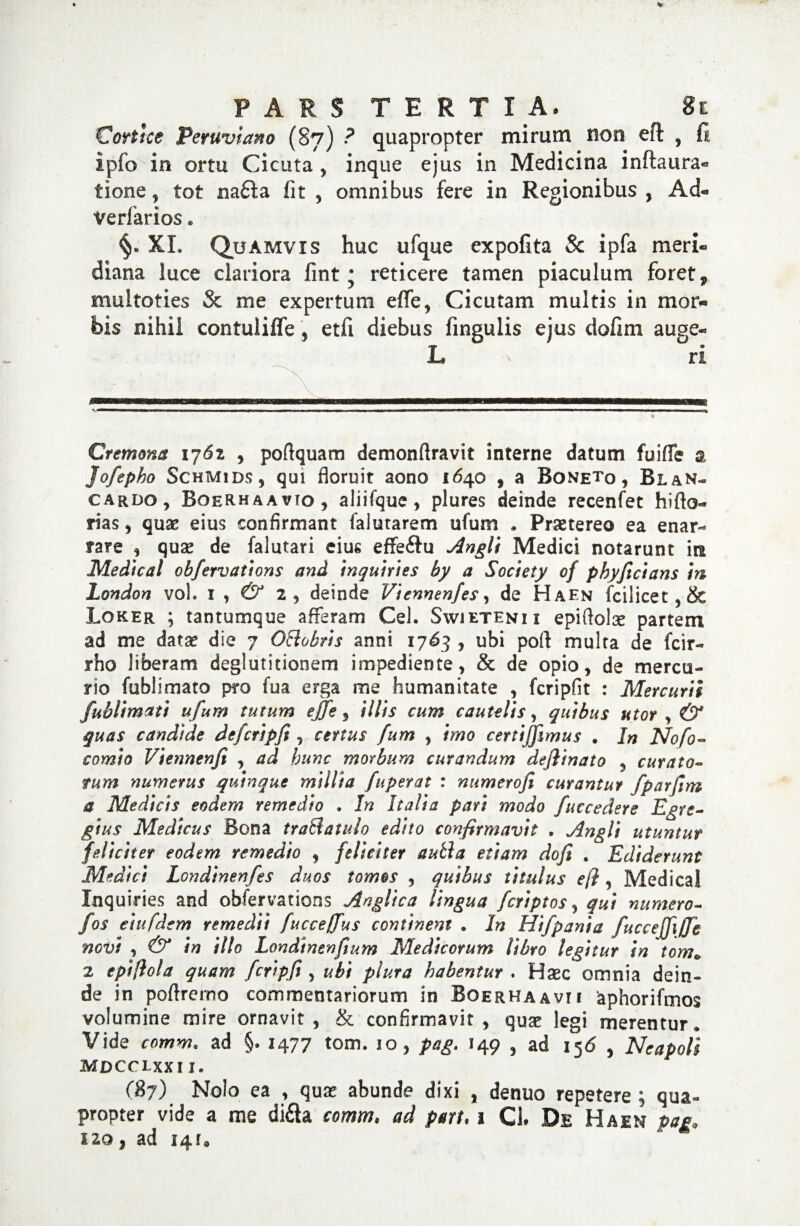 Cortice Peruvtano (87) ? quapropter mirum non eft , ft ipfo'in ortu Cicuta, inque ejus in Medicina inftaura- tione, tot na£ta fit , omnibus fere in Regionibus , Ad- verfarios. XI. Quamvis huc ufque expofita Sc ipfa meri¬ diana luce clariora fint ; reticere tamen piaculum foret, multoties Sc me expertum efife, Cicutam multis in mor¬ bis nihil contulifle, etfi diebus fingulis ejus dofim auge- L . ri — i mrw ■ ..a ■ ■ ■■■ > ■ ■ ■ ■— n. 1 i m^mm ■ ■■■■ ■■ ■ ■ 1 ■■ 1 ■■ ■ ■ — ■ ■ » Cremona 1761 , poftquarn demonftravit interne datum fuifle a Jofepho Schmids 5 qui floruit aono 1640 , a Boneto , BlaN- cardo, Boerhaavto, aliifque , plures deinde recenfet hifto- rias, quas eius confirmant falutarem ufum * Praetereo ea enar¬ rare , quae de falutari cius effe&u Angit Medici notarunt in Medicat obfervations and inquines by a Society of phyficians in London vol, 1,^2, deinde Viennenfes, de Haen fcilicet, & Loker ; tantumque afferam Cei. Swietenii epiftolae partem ad me datas die 7 Ottobris anni 1763 , ubi poft multa de fcir- rho liberam deglutitionem impediente, & de opio, de mercu¬ rio (oblimato piro fua erga me humanitate , fcripfit : Mercurii fublimati ufum tutum ejfe, illis cum cautelis, quibus utor , & quas candide defcripfi, certus fum , imo certijfimus . In Nofo- comio Viennenfi , ad hunc morbum curandum dejiinato , curato¬ rum numerus quinque millia fuperat : numerofi curantur fparfim a Medicis eodem remedio . In Italia pari modo fuccedere Egre¬ gius Medicus Bona traSlatulo edito confirmavit . Angli utuntur feliciter eodem remedio , feliciter autla etiam dofi . Ediderunt Medici Londinenfes duos tomos , quibus titulus efi, Medica! Inquines and obfervations Angltca lingua feriptos, qui numero- fos e'ut fdem remedii fucceffus continent . In Hifpania fuccejfiffi novi , & in illo Londtnenfium Medicorum libro legitur in tom* 2 epifiola quam fcripfi, ubi plura habentur . Haec omnia dein¬ de in poftrerno commentariorum in Boerhaavii iaphorifmos volumine mire ornavit, & confirmavit, quae legi merentur. Vide comm. ad §. 1477 tom. 10, pag. 149 , ad 156 , Neapoli MDCCLXXI I. 037) Nolo ea , quae abunde dixi , denuo repetere; qua¬ propter vide a me di&a comm, ad part, 1 CL De Haen pag, 110 } ad 14r„