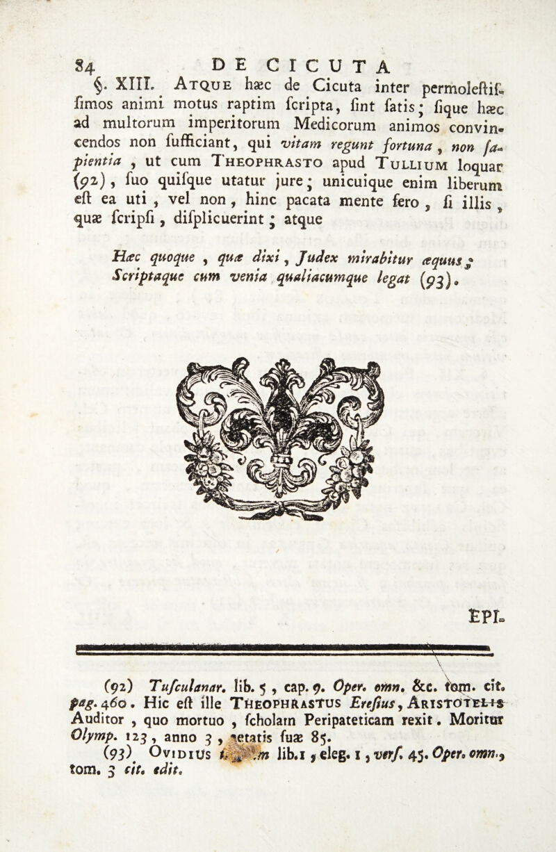 §4 DE CICUTA XIII. Atque haec de Cicuta inter permoleflif. fimos animi motus raptim fcripra, fint fatis; fique haec ad multorum imperitorum Medicorum animos convin¬ cendos non fufficiant, qui vitam tegunt fortuna, non fa- flentia , ut cum Theophrasto apud Tullium loquar (P2,), fuo quifque utatur jure; unicuique enim liberum efl: ea uti , vel non, hinc pacata mente fero , Ii illis , quae fcripfi, difplicuerint ; atque Hac quoque , qua dixi, Judex mirabitur aquus • Scriptaque cum venia qmliacumque legat (p^)* EPL (92) Tufculanar. lib. 5 , cap. 9. Optr. emn. &e. tom. cit. pag.^60. Hic eft ille Theophrastus £«/?«*, Aristotelt* Auditor , quo mortuo , fcholarn Peripateticam rexit. Moritor Olymp. «25, anno 3 , petatis fuae 85. (93) Ovidius ikffjfm lib.x ,eleg. 1, ver/. 45. Optr.omn,9 tom. 3 cit. tdit.