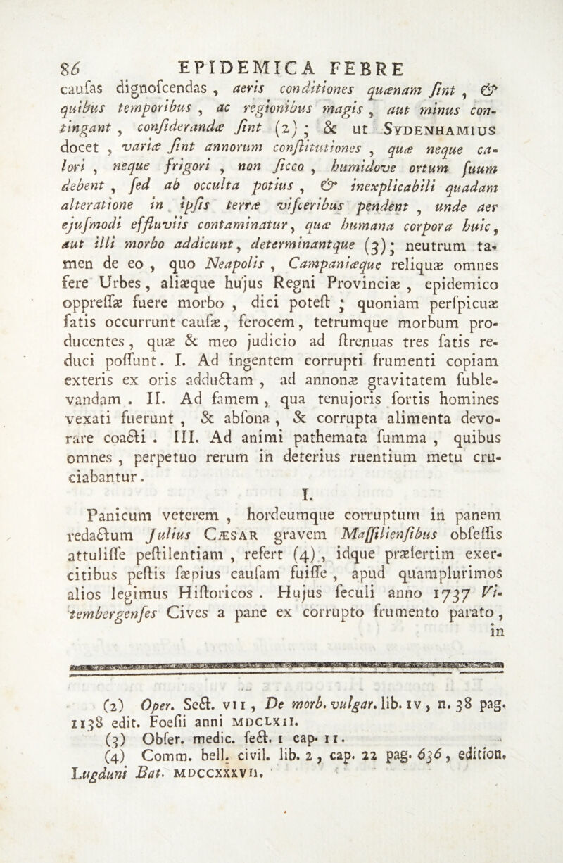 eaufas dignofcendas , aevis conditiones quinam fint , & quibus temporibus , ac regionibus magis , aut minus con¬ tingant , confiderandtf fint (2) * & ut Sydenhamius docet ? varice fint annorum coyijiitut'tones , quce neque ca¬ lori , frigori , , humidove ortum fuum debent , ab occulta potius , €5^ inexplicabili quadam alteratione in ipfs terree vifcerilms pendent ^ unde aer ejufmodi effluviis contaminatur, humana corpora huic ? *//* morbo addicunt, determinant que (3) * neutrum ta¬ men de eo 5 quo Neapolis , Campaniceque reliquas omnes fere Urbes, aliasque hujus Regni Provincia, epidemico oppreffae fuere morbo , dici poteft j quoniam perfpicuae fatis occurrunt eaufas, ferocem, tetrumque morbum pro¬ ducentes , qua? & meo judicio ad flrenuas tres fatis re¬ duci polfunt. I. Ad ingentem corrupti frumenti copiam exteris ex oris adduftam , ad annona gravitatem fuble- vandam . II. Ad famem, qua tenujoris fortis homines vexati fuerunt , & ablona , & corrupta alimenta devo¬ rare coa&i . III. Ad animi pathemata fumma , quibus omnes , perpetuo rerum in deterius ruentium metu cru¬ ciabantur * I. Panicum veterem , hordeumque corruptum in panem redaftum Julius Ctesar gravem Maffilienfibus obfeffis attuliffe peftilentiam , refert (4) , idque praelertim exer¬ citibus peftis fepius caulam fuiflfe , apud quamplurimos alios legimus Hiftoricos . Hujus feculi anno 1737 Vi- tembergenfes Cives a pane ex corrupto frumento parato, (2) Oper. Se£L vii, De morb. vulgat. lib. iv, n. 38 pag, 1138 edit. Foefii anni mdclxii. (3) Obfer. medie, fe£b 1 cap. 11. (4) Comtn. bell. civil. lib. 2 , cap. 22 pag. 636 9 editione Lugduni Bat^MDcczxwiu