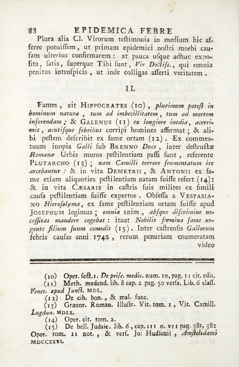 Plura alia Cl. Virorum teftimonia in medium hic af¬ ferre potuiflem, ut primam epidemici noftri morbi cau- fam ulterius confirmarem : at pauca ufque adhuc expo¬ lita, fatis, fuperque Tibi funt, Vir Doclifs,, qui omnia penitus introfpicis , ut inde colligas aflerti veritatem . II. Fames, ait Hippocrates (io) , plurimum potefl in hominum natura , tum ad imbecillitatem , tum ad mortem inferendam; & Galenus (ii) ex longiore inedia, acerri¬ mis , acutifque febribus corripi homines affirmat; & ali¬ bi peftem defcribit ex fame ortam (12) . Ex commea¬ tuum inopia Galli fub Brenno Duce , inter deftruHse Romana Urbis muros peftilentiam pafli funt , referente Plutarcho (iq) • nam Camilli terrore frumentatum ire arcebantur : & in vita Demetrii , Sc Antonii ex fa¬ me etiam aliquoties peftilentiam natam fuifle refert (14): Sc in vita Caesaris in caftris fuis milites ex fimili caufa peftilentiam fuifle expertos. Obfefla a Vespasia¬ no Hierofolyma, ex fame peftilentiam ortam fuifle apud Josephum legimus * omnia enim , abfque difcrimine ne- cejfitas mandere cogebat : itaut Nobilis foemina fame ur¬ gente filium fuum comedit (15). Inter caftrenfis Gallorum febris caufas anni 1742. , rerum penuriam enumeratam video (10) Oper. fe£hi. Depri/c. medie, num. io,pag. 11 cit. edit. (11) Meth. medend. lib. 8 cap. 2 pag. 50 verfa. Lib. 6 daff. Venet. apud JunSi. MDL. (12) De cib. bon., & mal. fucc. (15) Grascor. Roman. llluflr. Vit. tom. 1 , Vit. Camill. Lugdun. MDLX. (14) Oper. cit. tom. 2. (15) De bell. Judaic. Jib. 6 , cap. 111 n. vi 1 pag. q3r, 382 Oper. tom. 11 not. , & verf. Jo: Hudfonii , aimfleltdami MDCCXXVt.