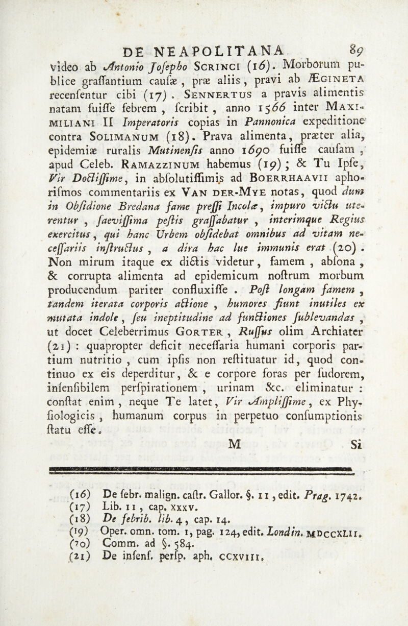 Video ab %Antonio Jofepho Scrinci (i6)* Morborum pti- blice graffantium caulae , pras aliis , pravi ab ^Egineta recenfentur cibi (17) . Sennertus a pravis alimentis natam fuiffe febrem, fcribit , anno i$66 inter Maxi« miliani II Imperatoris copias in Pannonica expeditione contra Solimanum (18). Prava alimenta, praeter alia, epidemiae ruralis Mutinenfis anno \6go fuiffe caufam apud Celeb. Ramazzinum habemus (19); & Tu Ipfe, Vir DoBiffime, in abfolutiffimis ad Boerrhaavii apho- rifmos commentariis ex Van der-Mye notas, quod dum tn Obfidione Bredana fame prejfi Incolit, impuro viffu ute¬ rentur , faevijjima peflis grafiabatur , interimque Regius exercitus, qui hanc Urbem obfidebat omnibus ad vitam ne- eeffariis inftruBus , a dira hac lue immunis erat (20) * Non mirum itaque ex di£Vis videtur, famem , abfona , & corrupta alimenta ad epidemicum noftrum morbum producendum pariter confluxiffe . Pofi longam famem , tandem iterata corporis aBione , humores fiunt inutiles ex mutata indole , feu ineptitudine ad funBiones fublevandas , ut docet Celeberrimus Gorter , Rufius olim Archiater (21) : quapropter deficit neceffaria humani corporis par¬ tium nutritio , cum ipfis non reftituatur id, quod con* tinuo ex eis deperditur, & e corpore foras per fu do rem, imenfibilem perfpirationem , urinam &c. eliminatur : confiat enim, neque Te latet, Vir %A'mpliJJime, ex Phy- fiologicis , humanum corpus in perpetuo confumptionis ftatu effe* M Si (16) De febr. malign. caftr. Gallor. §. 11, edit. Prag. 1742, (17) Lib. 11 , cap. xxxv. (18) De febrib. cap. 14. (19) Oper. omn. tom. 1, pag. 124, edit. Londin, mdccxLH, Co) Comm. ad §. 584. jii) De infenf. perfp. aph. ccxvnr,