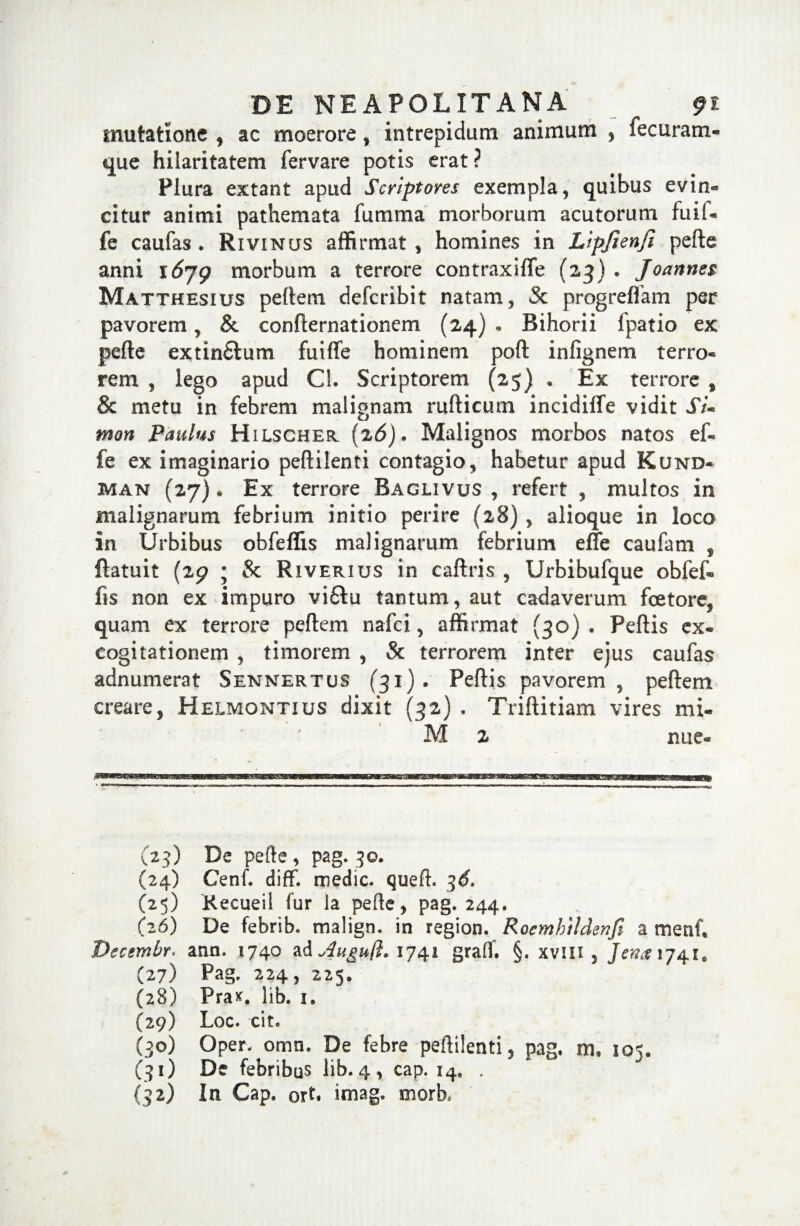 mutatione , ac moerore, intrepidum animum , fecuram- que hilaritatem fer vare potis erat ? Plura extant apud Scriptores exempla, quibus evin¬ citur animi pathemata fumma morborum acutorum fuif- fe caufas . Rivinus affirmat , homines in Lipjienfi pefte anni r 679 morbum a terrore contraxifle (23) . Joannes Matthesius pellem defcribit natam, Sc progrelfam per pavorem, & confternationem (24) . Bihorii fpatio ex pefte extin£lum fuifle hominem poft infignem terro¬ rem , lego apud Cl. Scriptorem (25) . Ex terrore , & metu in febrem malignam rufticum incidiffe vidit Si- mon Paulus Hilscher. {%6). Malignos morbos natos ef- fe ex imaginario peftilenti contagio, habetur apud Kund- man (27). Ex terrore Baglivus , refert , multos in malignarum febrium initio perire (28) , alioque in loco in Urbibus obfeflis malignarum febrium efle caufam , flatuit (29 ; Sc Riverius in caftris , Urbibufque obfef- fis non ex impuro vi6tu tantum, aut cadaverum fcetore, quam ex terrore peftem nafci, affirmat (30) . Pellis ex- cogitationem , timorem , Sc terrorem inter ejus caufas adnumerat Sennertus (31) . Pellis pavorem, peftem creare, Helmontius dixit (32) , Triftitiam vires mi- M 2 nue- (25) De pefte , pag. 3©. (24) Cenf. difF. medie, queft. ^6. (25) Kecueil fur Ia pefte, pag. 244. (26) De febrib. malign. in region. Roemhildenfi a menf, Becembr. asm. 1740 ad Auguft. 1741 gralf. §, xvm 3 Jzn& 1741, (27) Pag. 224, 225. (28) Pra*. lib. 1. (29) Loc. cit. (30) Oper. omn. De febre peftilenti, pag. mt 105. (31) De febribus lib. 4, cap. 14, . (32) In Cap. ort. imag. morb,