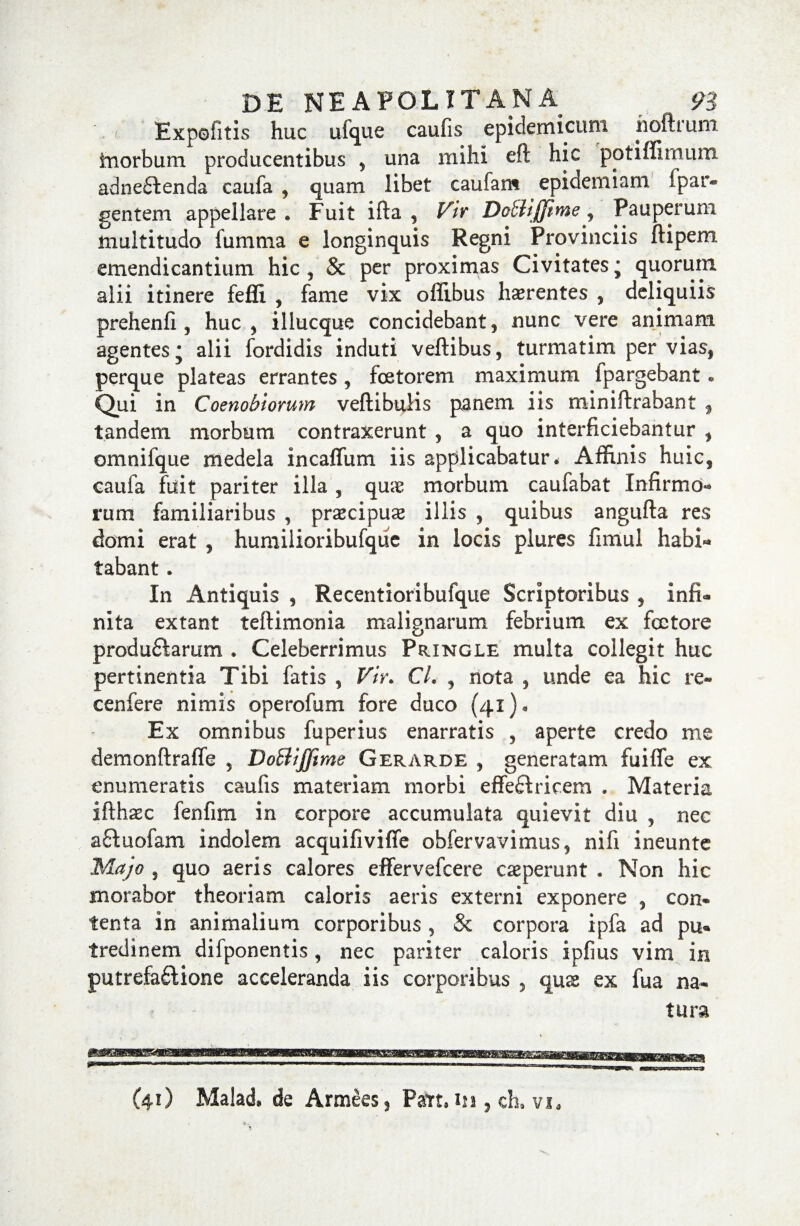 Expolitis huc ufque caufis epidemicum hoftrum inorbum producentibus , una mihi eft hic potiffimum adne£tenda caufa , quam libet canfam epidemiam Spar¬ gentem appellare. Fuit ifta , Vir Dcbiijjime, Pauperum multitudo fumma e longinquis Regni Provinciis ftipem emendicantium hic, & per proximas Civitates; quorum alii itinere feffi , fame vix offibus haerentes , deliquiis prehenfi , huc , illucque concidebant, nunc vere animam agentes; alii fordidis induti veftibus, turmatim per vias, perque plateas errantes, fcetorem maximum fpargebant • Qui in Coenobiorum veftibulis panem iis miniftrabant f tandem morbum contraxerunt , a quo interficiebantur , omnifque medela incaffum iis applicabatur. Affinis huic, caufa fuit pariter illa , qme morbum caufabat Infirmo¬ rum familiaribus , praecipua illis , quibus angufta res domi erat , humilioribufque in locis plures fimul habi¬ tabant . In Antiquis , Recentioribufque Scriptoribus , infi¬ nita extant teftimonia malignarum febrium ex foctore produ£karum . Celeberrimus Pringle multa collegit huc pertinentia Tibi fatis , VU\ CL , nota , unde ea hic re- cenfere nimis operofum fore duco (41). Ex omnibus fuperius enarratis , aperte credo me demonftraffe , Do&ijfime G er arde , generatam fuifle ex enumeratis caufis materiam morbi effedfricem . Materia ifthasc fenfim in corpore accumulata quievit diu , nec aftuofam indolem acquifiviffe obfervavimus, nifi ineunte Majo , quo aeris calores effervefcere ceperunt . Non hic morabor theoriam caloris aeris externi exponere , con¬ tenta in animalium corporibus, & corpora ipfa ad pu¬ tredinem difponentis, nec pariter caloris ipfius vim in putrefaftione acceleranda iis corporibus , quss ex fua na¬ tura (41) Malad* de Armees, Patt.m , ch. vi«