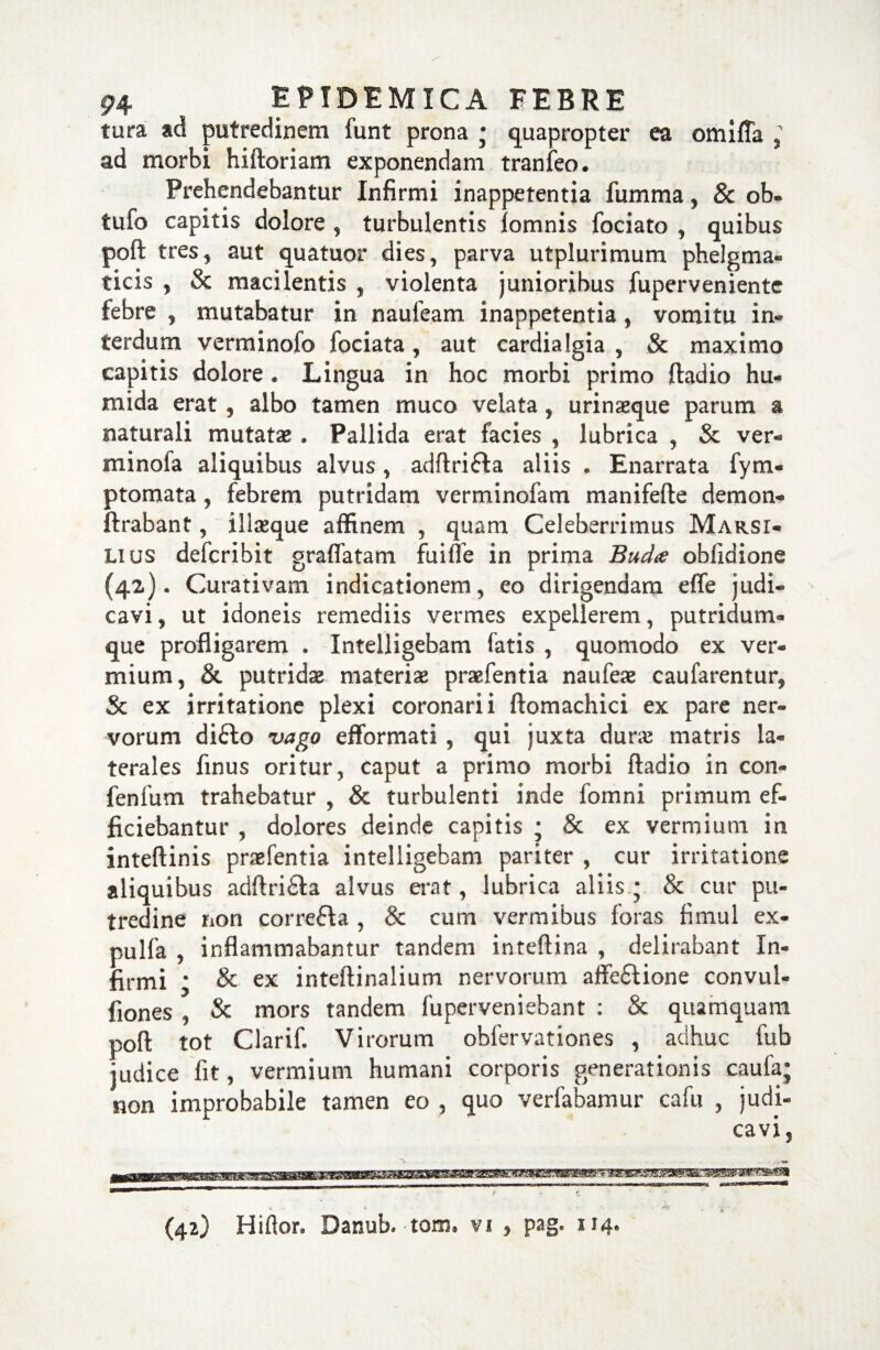 tura ad putredinem funt prona • quapropter ea omiffa , ad morbi hiftoriam exponendam tranfeo. Prehendebantur Infirmi inappetentia fumma, & ob« tufo capitis dolore , turbulentis iomnis fociato , quibus poft tres, aut quatuor dies, parva utplurimum phelgma- ticis , & macilentis , violenta junioribus fuperveniente febre , mutabatur in nauieam inappetentia , vomitu in¬ terdum verminofo fociata, aut cardialgia , & maximo capitis dolore . Lingua in hoc morbi primo ftadio hu- mida erat , albo tamen muco velata, urinasque parum a naturali mutatae . Pallida erat facies , lubrica , & ver- minofa aliquibus alvus, adftri£fa aliis . Enarrata fym- ptomata , febrem putridam verminofam manifefte demon- ftrabant, illseque affinem , quam Celeberrimus Marsi- lius defcribit graflatam fuilTe in prima Bud# oblidione (42). Curativam indicationem, eo dirigendam effe judi¬ cavi , ut idoneis remediis vermes expellerem, putridum* que profligarem . Xntelligebam fatis , quomodo ex ver¬ mium, & putridas materiae praefentia naufeae caufarentur, & ex irritatione plexi coronarii ftomachici ex pare ner¬ vorum difto vago efformati , qui juxta durae matris la¬ terales finus oritur, caput a primo morbi ftadio in con- fenfum trahebatur , & turbulenti inde fomni primum ef¬ ficiebantur , dolores deinde capitis ; & ex vermium in inteftinis praefentia intelligebam pariter , cur irritatione aliquibus adftri£ta alvus erat, lubrica aliis- & cur pu¬ tredine non correffa , & cum vermibus foras fimul ex- pulfa , inflammabantur tandem inteftina , delirabant In¬ firmi ; &■ ex inteftinalium nervorum affe£lione convul- fiones , & mors tandem fuperveniebant : & quamquam poft tot Clarif. Virorum obfervationes , adhuc fub judice fit, vermium humani corporis generationis caufa; non improbabile tamen eo , quo verfabamur cafn , judi¬ cavi,