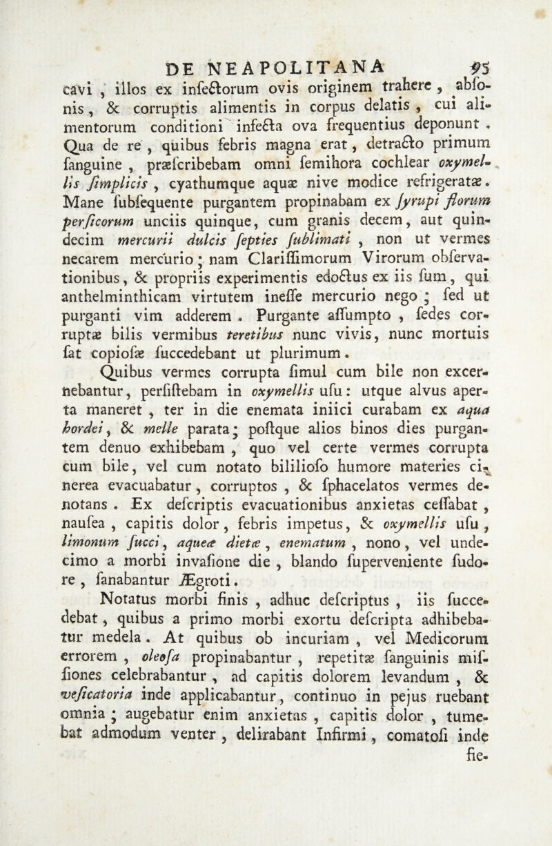 cavi , illos ex infeflorum ovis originem trahere , abfo- nis, & corruptis alimentis in corpus delatis , cui ali¬ mentorum conditioni infefta ova frequentius deponunt • Qua de re , quibus febris magna erat, detra£Io primum fanguine , praslcribebam omni femihora cochlear oxymeU lis fimplicis , cyathumque aquae nive modice refrigeratae . Mane lubfequente purgantem propinabam ex Jyrupi florum per ficorum unciis quinque, cum granis decem, aut quin¬ decim mercurii dulcis fepties fublimati , non ut vermes necarem mercurio j nam Clariflimorum Virorum obferva- tionibus, 8c propriis experimentis edoftus ex iis fum, qui anthelminthicam virtutem ineffe mercurio nego ; fed ut purganti vim adderem * Purgante affumpto , fedes cor¬ ruptas bilis vermibus teretibus nunc vivis, nunc mortuis fat copiolas fuccedebant ut plurimum. Quibus vermes corrupta fimul cum bile non excer¬ nebantur , perfiftebam in cxymellis ufu: utque alvus aper¬ ta rnaneret , ter in die enemata iniici curabam ex aqua hordei, Sc meile parata* poftque alios binos dies purgan¬ tem denuo exhibebam , quo vel certe vermes corrupta cum bile, vel cum notato bililiofo humore materies cu nerea evacuabatur , corruptos , & fphacelatos vermes de¬ notans . Ex defcriptis evacuationibus anxietas ceffabat , naufea , capitis dolor, febris impetus, & oxymellis ufu, limonum fucci, aque<e dietce , enematum , nono, vel unde¬ cimo a morbi invafione die , blando fuperveniente fudo- re , fanabantur JEgroti. Notatus morbi finis , adhuc defcriptus , iis fucce- debat, quibus a primo morbi exortu defcripta adhibeba¬ tur medela • At quibus ob incuriam , vel Medicorum errorem , oleofa propinabantur , repetitas fanguinis mif- fiones celebrabantur , ad capitis dolorem levandum , & wficatoria inde applicabantur, continuo in pejus ruebant omma * augebatur enim anxietas , capitis dolor , tume¬ bat admodum venter , delirabant Infirmi, comatofi inde fie*