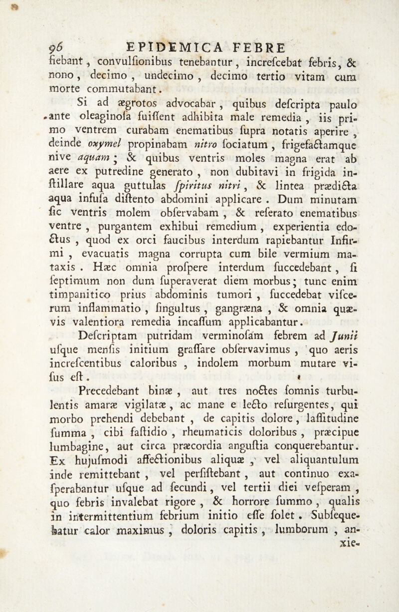 fiebant, convulfionibus tenebantur, increfcebat febris, & nono, decimo , undecimo , decimo tertio vitam cum morte commutabant. Si ad aegrotos advocabar, quibus defcripta paulo .ante oleaginofa fuiflent adhibita male remedia , iis pri¬ mo ventrem curabam enematibus fupra notatis aperire , deinde oxymel propinabam nitro fociatum , frigefadlamque nive aquam • & quibus ventris moles magna erat ab aere ex putredine generato , non dubitavi in frigida in- ftillare aqua guttulas fpiritus nitri, & lintea prsdi£la aqua infufa diftento abdomini applicare . Dum minutam fic ventris molem obfervabam , & referato enematibus ventre , purgantem exhibui remedium , experientia edo- £Ius , quod ex orci faucibus interdum rapiebantur Infir¬ mi , evacuatis magna corrupta cum bile vermium ma- taxis . Haec omnia profpere interdum fuccedebant , fi feptimum non dum fuperaverat diem morbus; tunc enim timpanitico prius abdominis tumori , fuccedebat vifce- rum inflammatio , fingultus , gangraena , & omnia quae- vis valentiora remedia incaflum applicabantur. Defcriptam putridam verminofam febrem ad Junii uique menfis initium graflare obfervavimus , quo aeris increfcentibus caloribus , indolem morbum mutare vi- fus efl:. * Precedebant binae , aut tres nofifes fomnis turbu¬ lentis amarae vigilatae, ac mane e le£lo refurgentes, qui morbo prehendi debebant , de capitis dolore, lafiitudine fumma , cibi faftidio , rheumaticis doloribus , praecipue lumbagine, aut circa praecordia angufiia conquerebantur. Ex hujufmodi affeftionibus aliqua , vel aliquantulum inde remittebant , vel perfiftebant , aut continuo exa- fperabantur ufque ad fecundi, vel tertii diei vefperam , quo febris invalebat rigore , & horrore fummo , qualis in intermittentium febrium initio efle folet. Subfeque- featur calor maximus , doloris capitis , lumborum , an-