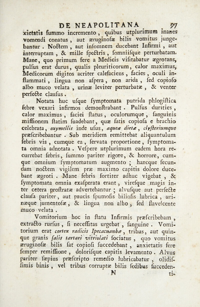 xietatls fummo incremento , quibus utplurimum inanes vomendi conatus , aut ^ruginofae bilis vomitus junge* bantur . Noftem , aut infomnem ducebant Infirmi , aut interruptam , & mille fpefilris , fomniifque perturbatam. Mane, quo primum fere a Medicis vifitabatur aegrotans, pulfus erat durus, qualis pleuriticorum, calor maximus, Medicorum digitos acriter calefaciens , facies , oculi in¬ flammati , lingua non afpera, non arida , fed copiofo albo muco velata , urinas leviter perturbatas , & venter perfefile claudis. Notata huc ufque fymptomata putrida phlogiftica febre vexari infirmos demonftrabant . Pulfus durities , calor maximus , faciei datus, oculorumque , fanguinis sniflionem datim fuadebant, quas fatis copiofa e brachio celebrata, oxymellis inde ufus, aquete dieta , clyfleriumque prsefcribebantur . Sub meridiem remittebat aliquantulum febris vis , cumque ea , fervata proportione , fymptoma¬ ta omnia adnotata * Vefpere utplurimum eadem hora re¬ currebat febris, fummo pariter rigore, & horrore, cum¬ que omnium fymptomatum augmento • hancque fecun¬ dam no£tem vigilem prse maximo capitis dolore duce¬ bant aegroti . Mane febris fortiter adhuc vigebat , & fymptomata omnia exafperata erant, virefque magis in¬ ter cetera prodratas advertebantur ; alvufque aut perfe&e claufa pariter, aut paucis fpumofis biliofis lubrica, uri¬ naeque jumentofse, & lingua non albo , fed flavefcente muco velata • Vomitorium hoc in datu Infirmis prsefcribebam , extrafto rurfus , fi neceffitas urgebat , fanguine . Vomi¬ torium erat cortex radicis Ipecacuanh#, tribus, aut quin¬ que granis falis t artari vitri olat i fociatus , quo vomitus aeruginofse bilis fat copiofi fuccedebant , anxietatis fere femper remiflione , dolorifque capitis levamento . Alvus pariter fepius praefcripto remedio lubricabatur , olidif- fimis binis , vel tribus corruptas bilis fedibus fucceden»