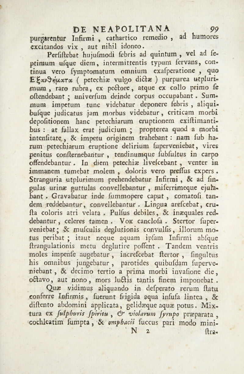 purgarentur Infirmi , cathartico remedio , ad humores excitandos vix , aut nihil idoneo • Perfiflebat hujufmodi febris ad quintum , vel ad fe- ptimum ufque diem, intermittentis typum fervans, con¬ tinua vero fymptomatum omnium exafperatione , quo EIrx&yfJLXTot ( petechiae vulgo di£l^ ) purpurea utpluri- mum , raro rubra, ex pe£lore, atque ex collo primo fe offendebant ; univerfum deinde corpus occupabant • Sum¬ mum impetum tunc videbatur deponere febris , aliqui- bufque judicatus jam morbus videbatur, criticam morbi depofitionem hanc petechiarum eruptionem exiftimanti- bus : at fallax erat judicium ; propterea quod a morbi intenfitate , & impetu originem trahebant: nam fub ha¬ rum petechiarum eruptione delirium fuperveniebat, vires penitus conflernebantur , tendinumque fubfultus in carpo offendebantur * In diem petechiae livefcebant , venter in immanem tumebat molem , doloris vero preffus expers • Stranguria utplurimum prehendebatur Infirmi , & ad fin- gulas urirne guttulas convellebantur , miferrimeque ejula¬ bant . Gravabatur inde fummopere caput , coma tofi tan¬ dem reddebantur, convellebantur . Lingua arefcebat, cru- fla coloris atri velata . Pulfu.s debiles, & inaequales red¬ debantur, celeres tamen. Vox canclofa , Stertor fuper¬ veniebat; & mufculis degjutionis convulfis, illorum mo¬ tus peribat ; itaut neque aquam ipfam Infirmi abfque ftrangulationis metu deglutire poffent . Tandem ventris moles impenfe augebatur , increfcebat ftertor , fingultus his omnibus jungebatur , parotides quibufdam fuperve- niebant 5 & decimo tertio a prima morbi invafione die , ofilavo, aut nono, mors lu£lis tantis finem imponebat. Qua; vidimus aliquando in defperato rerum flatu conferre Infirmis, fuerunt frigida aqua infufa lintea , & diflento abdomini applicata, gelidaeque aquae potus. Mix¬ tura ex fuipburis fpiritu , & •violarum fyrupo praeparata * cochleatim fumpta, & ompbacii fuccus pari modo mini- N 2 ftra-