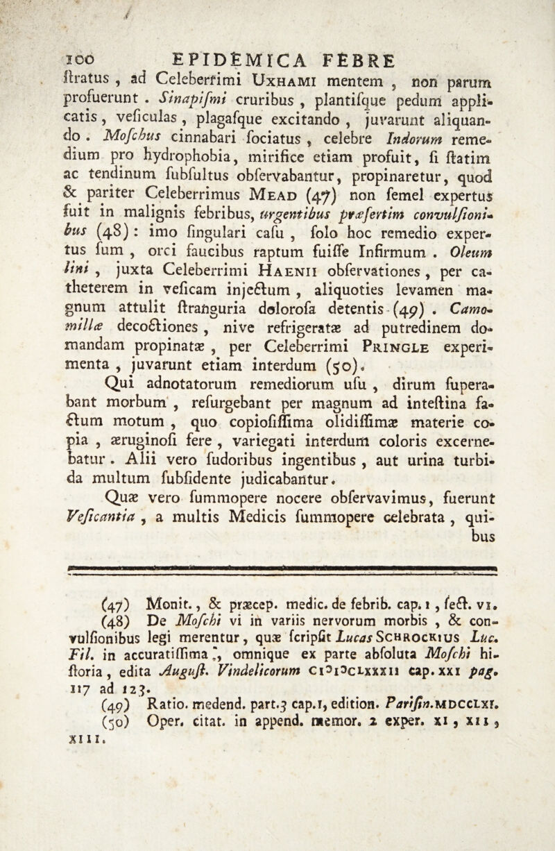 100 ^ EPIDEMICA FEBRE liratus , ad Celeberrimi Uxhami mentem , non parum profuerunt . Sinapi[mi cruribus , plantifque pedum appli¬ catis , veficulas , plagafque excitando , jurarunt aliquan¬ do . Mofchus cinnabari fociatus , celebre Indorum reme¬ dium pro hydrophobia, mirifice etiam profuit, fi ftatim ac tendinum fubfultus obferVabantur, propinaretur, quod pariter Celeberrimus Mead (47) non femel expertus fuit in malignis febribus, urgentibus pytffevtim convulfionu bus (48): imo lingulari cafu , foio hoc remedio exper¬ tus fum , orci faucibus raptum fuiffe Infirmum . Oleum lini , juxta Celeberrimi Haenii obfervationes , per ca¬ theterem in veficam injeftum , aliquoties levamen ma¬ gnum attulit ftranguria dolorofa detentis (49) • Camo* milU deco£tione$ , nive refrigeratae ad putredinem do¬ mandam propinatae , per Celeberrimi Pringle experi¬ menta , juvarunt etiam interdum (50)* Qui adnotatorum remediorum ufu , dirum fupera- bant morbum , refurgebant per magnum ad inteftina fa- dum motum , quo copiofiflima olidiffimaj materie co¬ pia , aeruginofi fere , variegati interdum coloris excerne¬ batur . Alii vero fudoribus ingentibus , aut urina turbi¬ da multum fubfidente judicabantur* Quae vero fummopere nocere obfervavimus, fuerunt Veficantia , a multis Medicis fummopere celebrata , qui¬ bus (47) Monit., & praecep. medie, de febrib. cap. i , vi. (48) De Mofchi vi in variis nervorum morbis , & con» vulfionibus legi merentur, qus fcripfit Lucas Schrockws Luc* TU. in accuratifiima , omnique ex parte abfoluta Mofchi hi- floria , edita Augujl. Vindelicorum CPPclxxxii cap.xxi pag* 317 ad 123. C49) Ratio, medend. part.-j cap.i, edition. Parifin.MDCCtxr* (50) Oper. citat, in append. memoro 2 exper. xi 9 xii , XIII.