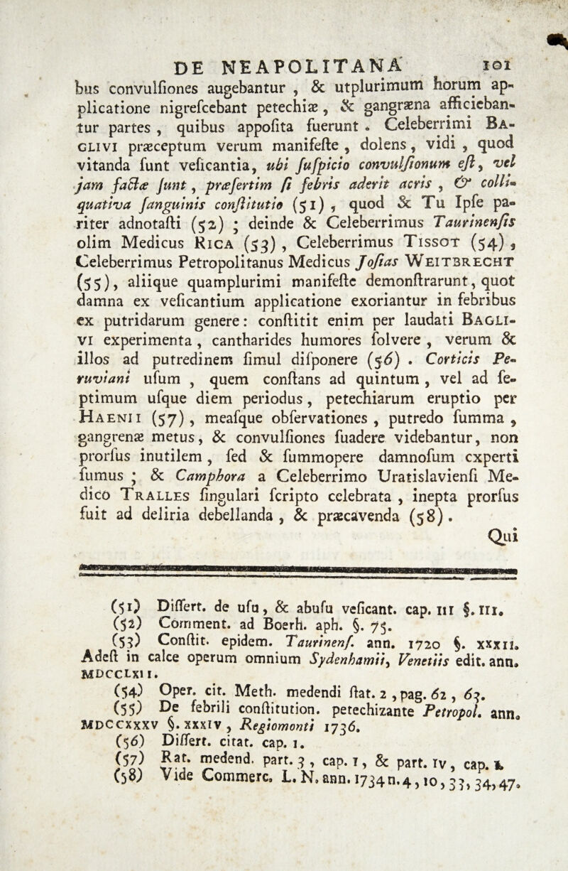 bus convuifiones augebantur * & utplurimutn horum ap¬ plicatione nigrefcebant petechiae 5 & gangrena afficieban¬ tur partes , quibus appofita fuerunt * Celeberrimi Ba- glivi praeceptum verum manifefte , dolens, vidi , quod vitanda funt veficantia, ubi fufpicio convuljiomim ejly vel jam faci# Junt, prafertim fi febris aderit acris , & colli• quativa Janguinis conjlitutio (51) , quod & Tu Ipfe pa« riter adnotafti (5z) • deinde & Celeberrimus Taurinenjis olim Medicus Rica (53) , Celeberrimus Tissot (54) , Celeberrimus Petropolitanus Medicus Jofias Weitbrecht (55)) aliique quamplurimi manifefte demonftrarunt, quot damna ex veficantium applicatione exoriantur in febribus ex putridarum genere: conftitit enim per laudati Bagli- vi experimenta , cantharides humores folvere , verum & illos ad putredinem fimul difponere ($6) . Corticis Pe~ ruviani ufum , quem conftans ad quintum , vel ad fe- ptimum ufque diem periodus, petechiarum eruptio per Haenix (57), meafque obfervationes , putredo fumma 9 gangrense metus, & convuifiones fuadere videbantur, non prorlus inutilem , fed & fummopere damnofum experti fumus ; & Camphora a Celeberrimo Uratislavienfi Me¬ dico Tralles fingulari feripto celebrata , inepta prorfus fuit ad deliria debellanda, 8c praecavenda (58)* Qui s. r C51) Differt, de ufu, & abufu veficant. cap. m §. III. (52) Cornment. ad Boerh. apb. §. 75. CS?) Conflit, epidem. Taunnenf. ann. 1720 §. xxxn, Adeft in calce operum omnium Sydenhamtt, Venetiis edit, ann» mdcclxi 1. (54) Oper. cit. Metii, medendi flat. 2 , pag. 62 , 63. (55) De febrili conftitution. petechizante Petropol. ann» MDCCXXXV §. XXXIV, Regiomonti 1736. (56) Differt, citat, cap. i. iHl S3-* ™edend' Part* .9» cap.i, & part.iv, cao. *, (58; Vide Commere, L.N,ann.i734n.4,!o,37,34,47,