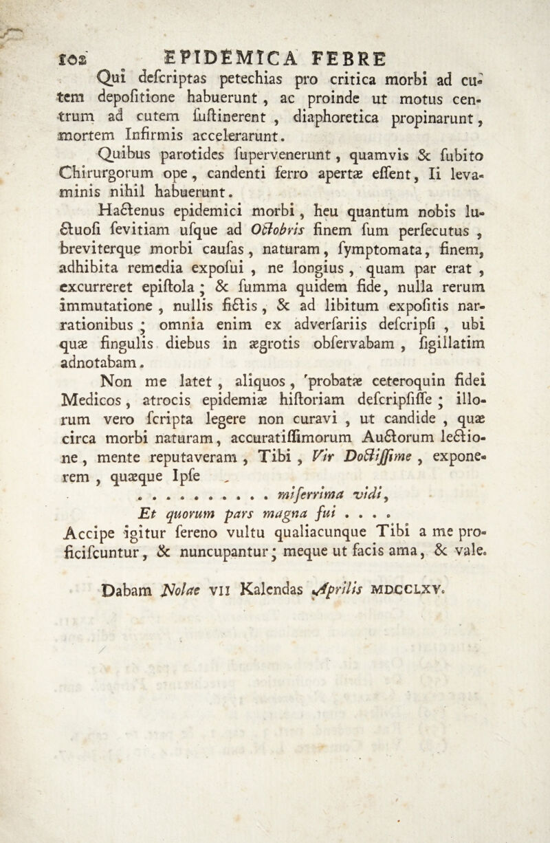 Qui defcriptas petechias pro critica morbi ad cu¬ tem depofitione habuerunt, ac proinde ut motus cen¬ trum ad cutem fuftinerent , diaphoretica propinarunt» mortem Infirmis accelerarunt. Quibus parotides fupervenerunt, quamvis Sc fubito Chirurgorum ope, candenti ferro aperta effent, Ii leva¬ minis nihil habuerunt. Ha&enus epidemici morbi, heu quantum nobis lu- ctuofi fevitiam ufque ad Octobris finem fum perfecutus , breviterque morbi caufas , naturam, fymptomata, finem, adhibita remedia expofui , ne longius, quam par erat , excurreret epiftola; & fumma quidem fide, nulla rerum immutatione , nullis fi£tis , & ad libitum expolitis nar¬ rationibus * omnia enim ex adverfariis defcripfi , ubi quae fingulis diebus in aegrotis obfervabam , figiilatim adnotabam. Non me latet , aliquos , 'probatae ceteroquin fidei Medicos, atrocis epidemiae hiftoriam defcripfifle j illo¬ rum vero fcripta legere non curavi , ut candide , quae circa morbi naturam, accuratiffimorum Au£torum lectio¬ ne , mente reputaveram , Tibi , Vir DoBijfime , expone¬ rem , quaeque Ipfe .. mi ferri m a vidi y Et quorum pars magna fui .... Accipe igitur fereno vultu qualiacunque Tibi a me pro» ficifcuntur, & nuncupantur • meque ut facis ama, & vale. Dabam Nolae vii Kalendas Aprilis mdcclxv.