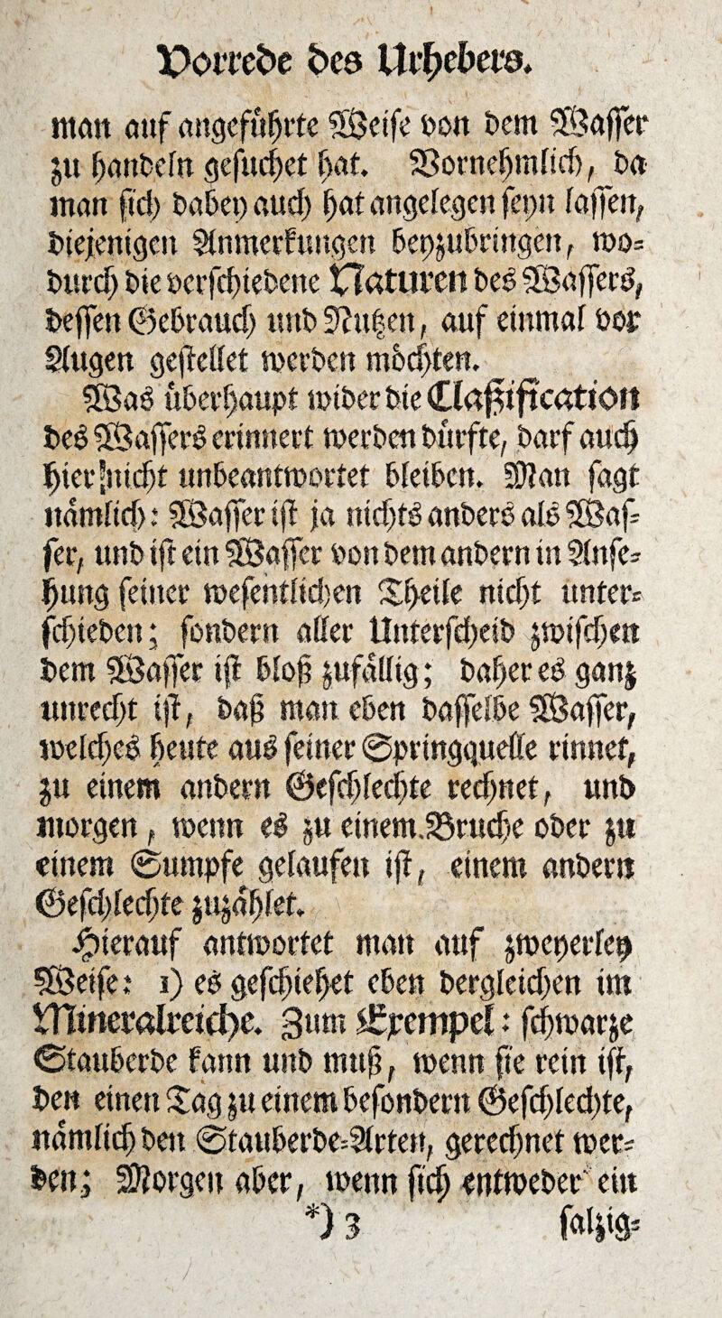 J Pomfce bce Uvtybtve* «tan auf angeführte SÖeife t>on Dem SÖaffer $u- (janbefn gefrieret hat. SSornefjudicb, Da man fict> habet) aud) (jat angelegen fepn lajfen, Diejenigen $tnmerfuugcn bep^ubringen , wo= burd) Die öerfebtebene Xla tliittt beb SBajferb, Deffett ©ebraud) «nb3?u|en, auf einmal bor SUtgen gejMet werben mbdjten. ^ SSab überhaupt wtber Die C beb SBafferb erinnert werben Dürfte, Darf audj Jjierfnidjt unbeantwortet bleiben. 50?an fagt ndmficb* 5Sajferijf ja nidjfb anberb alb$$af fer, unb ift ein SSafer ben Dem anbern in Stufen fjung feiner wefentlid)en Zfyäk nidjt unter* fdjteben; fonbern aller Unterfdjeib jwifd)ett Dem 3öaffer ift blof zufällig; bafjereb ganj ttnredjt t?T; baf man eben bafelbe SÖaffer, weldjeb beute aub feiner @prtngquette rinnet, einem anbern ©cfd)ledjte regnet, unb morgen, wenn eb §u einem.23rudje ober $tt einem (Sumpfe gelaufen ift, einem anbern ©efddedjte mtykt Jpierauf antwortet man auf jwcperlep SÖeife: i) eb gefd)ief>et eben bergletd;en im XTiimvalmdic. Bum Tempel: fc^warje 0taubcrbe farm unb muß, wenn fte rein ift, Den einen £ag $u einem befonDern ®efd)led)te, rtamficfr Den 0tauberbe*21rten, gercd)net wer* fcen; borgen aber, wenn fidj entwebef ein *) 3 fal|ig=