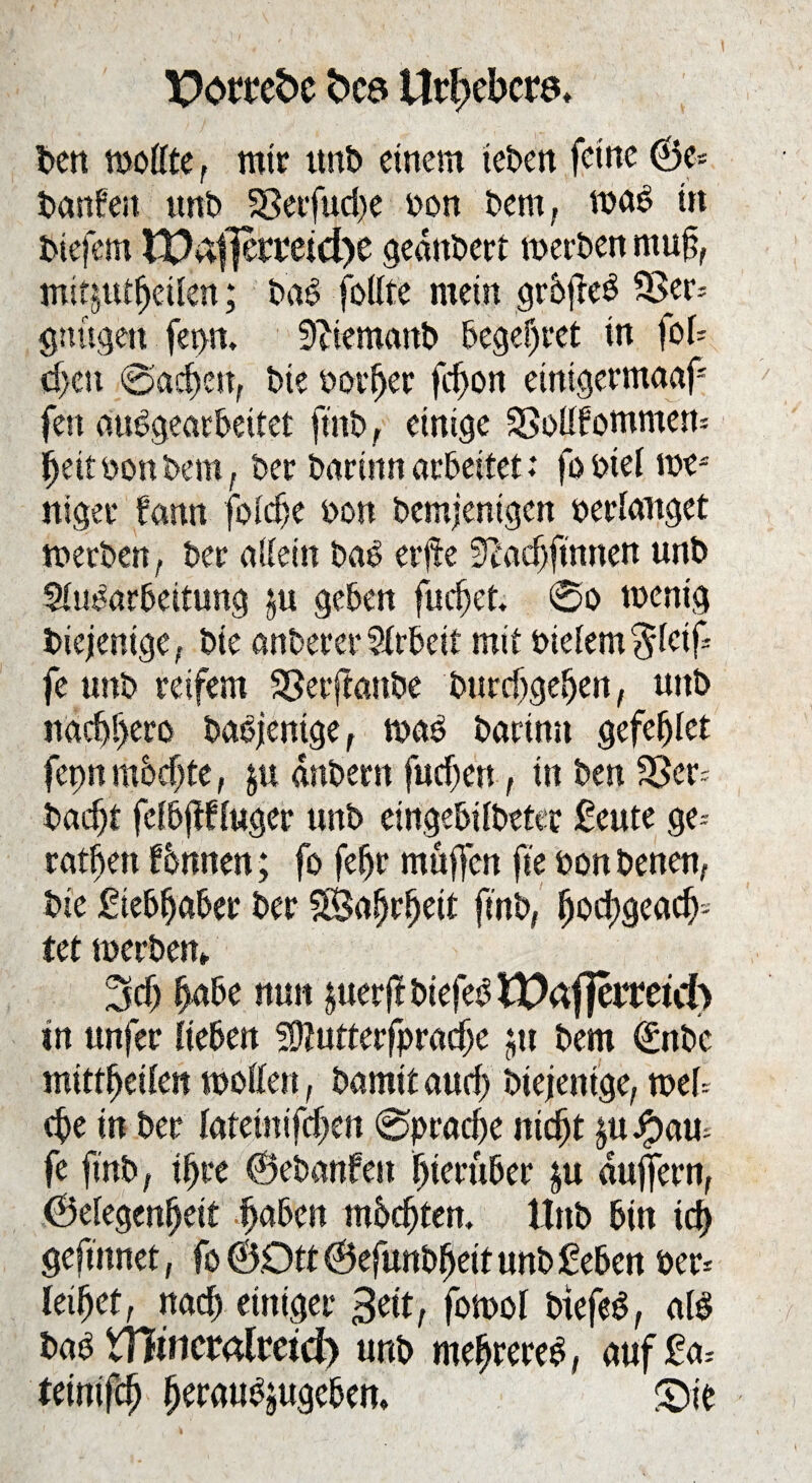Portcbc fccö Ur^cbcrö, Oen töoCfte f mir unO einem teOen feine @e* Oanfen unO 58etfud)e oon Oem, wa$ in Oiefern lPafjermd)e geankert werben muft, mitjttlljeilett; OaS follte mein grbjleö S3er= gttügett fet>n. SfttemanO begehret in fob d>cu @acf)en, Oie oorfjer fc^on etnigermaaf fett auOgearbetlel ftitO, einige SSollfommett* ffeit oon Oem, Oer Oarinn arbeitet: fo oiel we* niger fann foldfe oon Oemjentgen oerlanget werben, Oer allein OaO erjte Teacf)finnen uttO Aufarbeitung ju geben fuclfet. 0o wenig Oiejenige, Oie anOerer Arbeit mit oidem^letf* fe tmO reifem SSetftanOe Ourclfgeljen, uttb naebr>ero OaOjentge, wa£ Oarinn gefefjlet fepn mbefte, ju dnOertt fudfen, in Oen S3er* Oadfi fclbftfluger unO eingebifbeter geute ge* ratfjen fbmten; fo feljr muffen fte oon Oenen, Oie giebljaber Oer $8af)rl)eit ftnO, (foeftgeadj:- let werben» 3Mj Ijabe nun juerff btefef EDäfiermd) in unfer lieben SOlutterfpracfje $n Oem (SttOc mittffeilen wollen, bannt and) Otejenige, web (fte in Oer htäm(d)m 0prad)e itid)t £u#aw fe ftnO, ilfre ©ebanfen hierüber |u äuffern, Gelegenheit Ijaben mbc^ten. UnO bin id) geffnnet, fo ©Oll ©efunbffeit unO geben Oer* leiljet, nach einiger 3eit, fowol Oiefef, als Oab Xfiimtalmd) unb meffrereg, auf ga* tetmfeh fferau^ugeben, £>ie