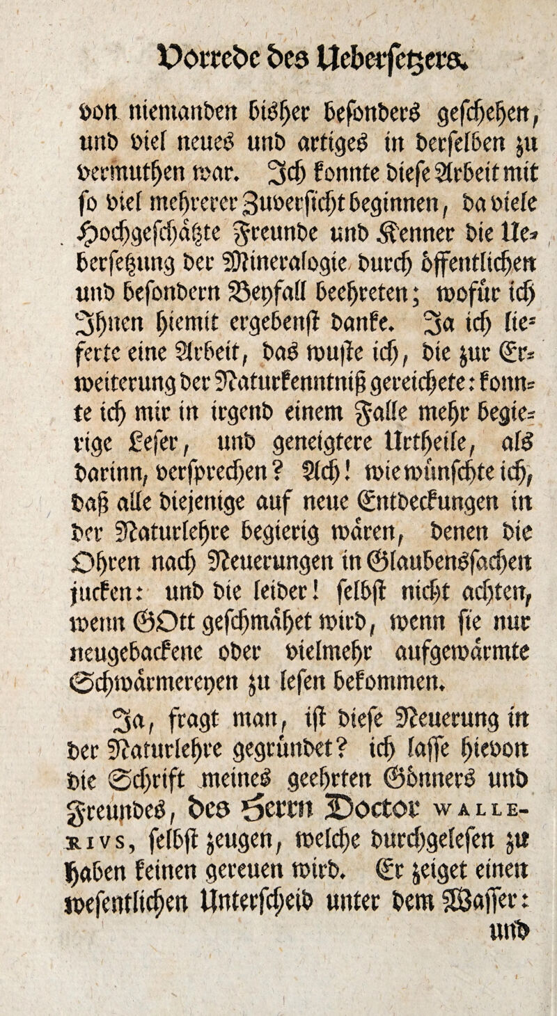 Pottebe bte Uebeifc^ers* »oit niemanben Cutter befonberS gefchehen, unb »tel neueb unb artige^ in berfelben ju »ermüden mar. 3$ konnte biefe Arbeit mit fo biel mehrerer guoecficht beginnen, baofele . jg>odjgefd)d§te $reunbe unb Kenner bie ile* berfehung ber Sfttnerafogte. burcfj bffentltchett unb befonbern $5et)fall beehreten; wofür id) Sitten Ijiemtt ergebenfl banfe. 3<* ich Ke* ferte eine Slrbetf, bab muffe id), bie jur (£r* Weiterung ber Naturfenntntf? gereichete: fonn= te ich wir in irgenb einem $alle mehr begie= vige £efer, unb geneigtere Urteile, oB barinn, berfprechen ? 9lcfj! wiemünfehte ich, bap nüe biejenige auf neue (ümtbetfungen iit ber Naturlehre begierig waren, benen bie Ohren nach Neuerungen in ©laubenbfacheit jttefen: unb bie letber! felbfi nicht achten, wenn @Dtt gefchmdhet wirb, wenn fte nur neugebaefene ober »telmehr aufgewarmte 0chwdrmerer>en $u lefen bekommen. ^a, fragt man, iji biefe Neuerung in ber Naturlehre gegrunbet ? ich laffe htebott bie @cf)rift .meinet geehrten ©bnnerb unb greunbeb, fceö *5ernt 3Doctot‘ walle- *ivs, fetbft jeugen, welche burchgelefen gtt Ijaben feinen gereuen wirb. (£r geiget einen wefentlichen ifnterfcf;eib unter bem SÖaifer: unb