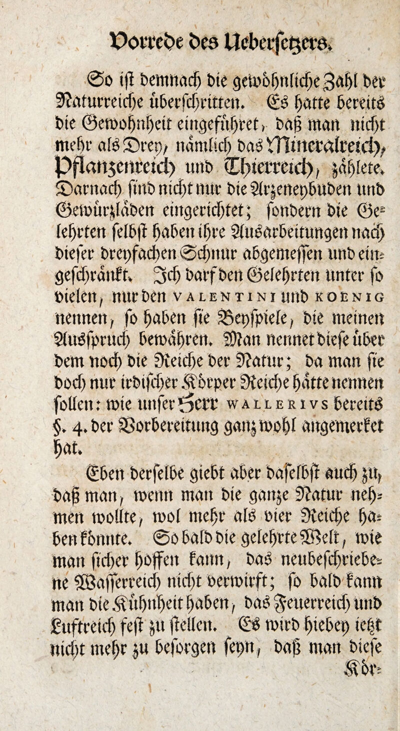 Poi'tt^e fces Uebeifc^era» 0o tjf bemnadj bie gemohnliche 3af)l ber Naturreiche überfcljritten. (£b hatte bereite; bte ©emoßnhcif eingefufjret > bap man nicht mehr alb ©rep, nämlich bab VBirtcmlract^ Pflanscnreid) unb €f)fettetd), |aljlrte» darnach fmb nicht nur bte 21r|enepbuben urtb ; fonbern bte ©e* biefer brepfachen 0d>nur ubgemejfen unb etm gefcbranft» 3cf) barfben (Belehrten unter fo Dielen, nur ben valentini unb koünig nennen, fo haben fte Bepfpiele, bte meinen 21ubfpruch betoahrem I9?an nennet btefe über bem noch bie Net che ber Natur; ba man fte boch nur trbijcher K örper Netcbe hatte nennen follett: mie uttferwallerivs berettb §. 4» ber Vorbereitung gatpmobl angemerfet hat» bap man, wenn man bie gartje Natur neh¬ men mollte, mol mehr alb oier Netdje ha* ben f bunte» 0o halb bie gelehrte 38elt, mie man ftcher ^offctt fann, bab neubefchriebes ne £öafferretd) nicht oermtrft; fo halb fann man bie Kühnheit haben, bab $euerreich unb duftreich feil p pellen. 0b mirb hiebep ie|t nicht mehr p beforgen fepn , baß matt btefe
