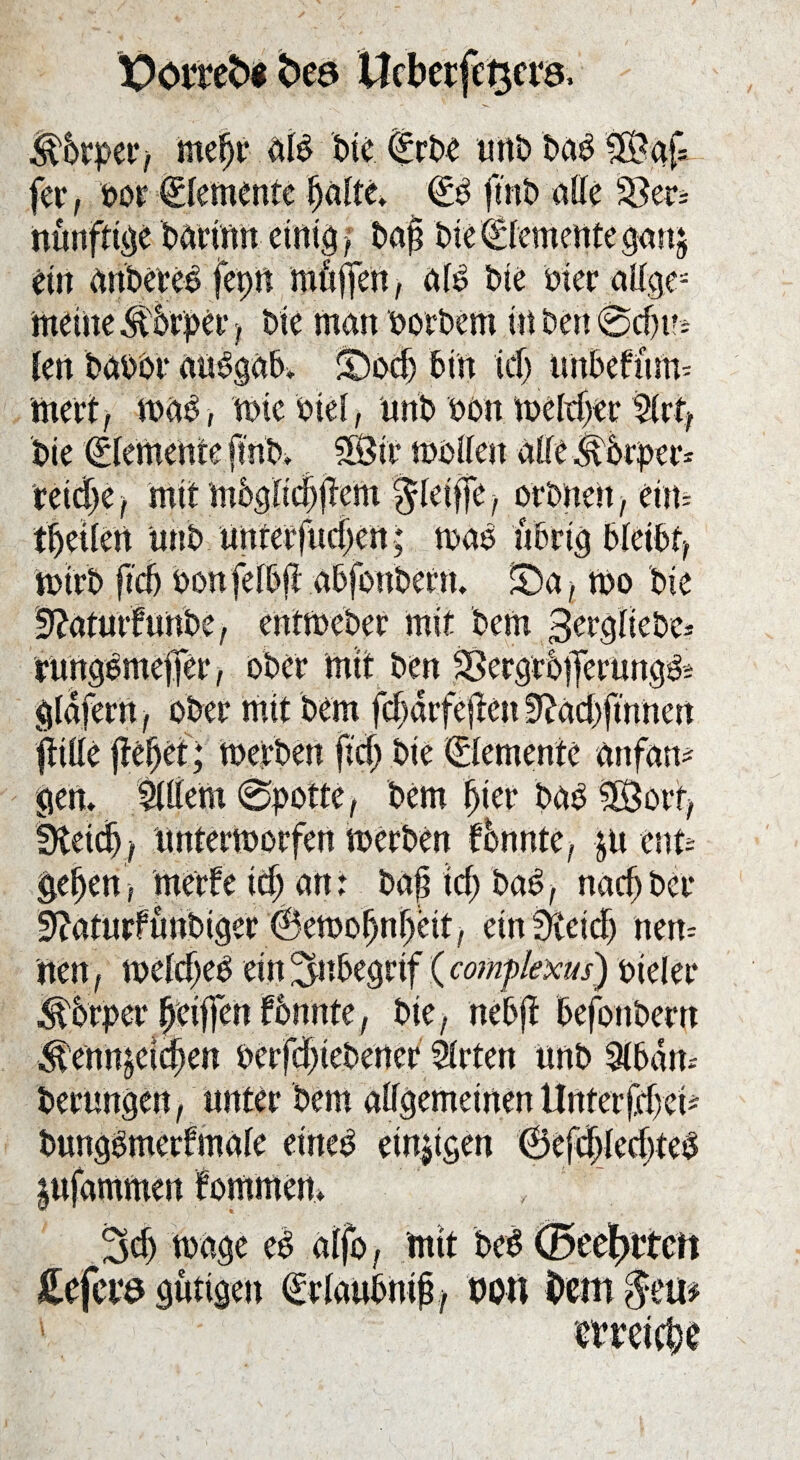 X>omfo bea Ucbecfc^cvö. <^6rper> meljr alP bie (Erbe nnt) baP $Bgf* fer, t>ot“ Elemente Ijalte. (EP finb alle S8er= nünftige barinn einig f baj? ine Elemente gan$ ein anbereP fepn muffen, alP Die Pier aUge= meine&5rper, bie man oorbem in Den @cf)u* Jen baoor auPgab* SDod) bin idj unbefnm- wert, waP, wiebtel, nnb oon weither %xt, bie (Elemente ftnb» SÖtr wollen allei^brper* reid)e, mit mbglic§jtem $leiffe, orbnett, ein* tbeiJert nnb unterfudjen; waP übrig bleibt, wirb ftcb oonfelbfl abfonbetn. £)a, wo bie entwebet mit bem ober mit ben . ■>. v /»re r-rY- e^\ ff ftille fielet; werben fief) bie Elemente anfam gen. Äm 0potte, bem Ijier baP SSorf, SRetd), unterworfen werben bbnnte, &u mu gef)en; merfe id) an: bafi icf) baP, nachher 9?aturfunbiger @ewobnr>eit, ein Sfieicf) nen= nen, weJeJjeP ein ^nbegrif (comflexus) oieler SPrper Jjeiffen formte, bie, nebjt befonbern ^enn^eidpen oerfd)iebener Slrten nnb 9ibam berungen, unter bem allgemeinen Unter fdjei* bnngpmerfmale eineP einzigen 0efd>led>teO infammen fommen. , 3d) wage eP alfo, mit beP (öt'efjttcn £efct*ö gütigen (Erlaubnis, von bem 1 mei(l;e