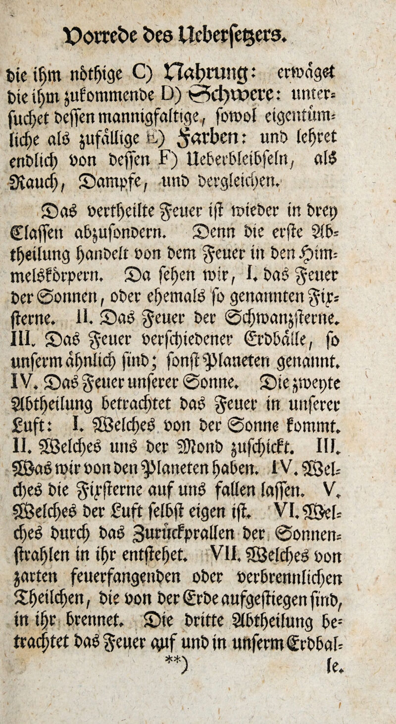 X)omt>e bcö Ueberfetjets. Die ifm nötige C) Habtuntj: erwäget Die ifm jubommenbe D) 0d)tt>ere: unter* fuef et Deffen mannigfaltige, fomoi eigentum* liefe alb jufdlitge E) färben: unb lefret enblicf Don DefiTen F) Ueberbletbfelrty alb Staucf, ©ampfe, unb Dergleichen. ©ab Dertfjeilte Reiter tfi mteber in brep Claffen ab^ufonDern. ©enn Die erjle 2lb* tfeilung IjanDelt Don Dem $euer in Den Jpim* melbforpern, ©a fefen wir, I. Dab $euer Der ©onnen, ober efemalb fo genannten $ip* jterne. II. ©ab $euer Der ©cfmanäflerne. III. ©ab ^euer berfefiebener drbballe, fo unferm dfjnltcf ftnD; fonfl Planeten genannt, IV. ©ab fetter nuferer @onne. ©je ^roepte 5ibtfeiiung betrachtet Dab $euer in uitferer £uft: I. ?Beicfeb öon Der @onne fommt. II. SÖelcfeb unb Der Sponb jufefieft. III. 5Bab mir oon Den Planeten faben, IV. $$ek d)eb Die $Eferne auf unb faßen laffert. V. SÖelcfjeb Der fuft felbfl eigen ift VI. efeb Durcf Dab 3urücfprallen Der ©onnen* firafjlen in ifjr entliefet. VII, Söelcf eb Don jarten feuerfangenDen oDer uerbremtltcfen ©feilcfen, Die Don Der (£rbe aufgejftegen ftnD, in ifr brennet, ©ie Dritte Stbtfeilung bej traeftet babgeuer gnf unDin unferm frbbal* **) Ie.
