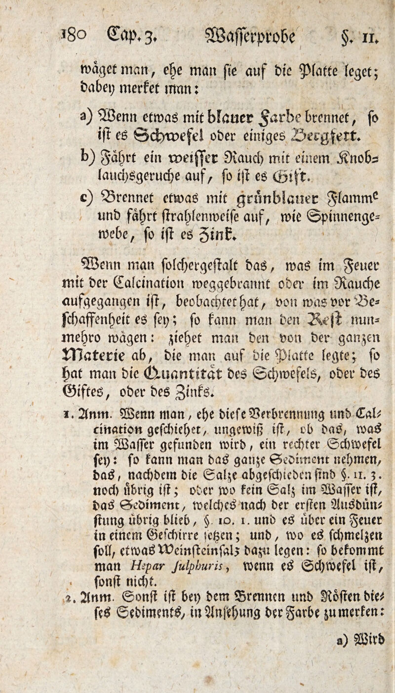 r waget man, efye mau fie auf bie 5>faffe (eget; Pabei) merfet man: a) ®enn etwag mit Mauer ^arbe brennet, fo tfl eg 0<$nr>efd ober einigeg öecgfett. b) gäfjrt ein toeiffec 9iaud) mit einem Änoba (aud)ggerudje auf, fo i)f es (öift. c) trennet etwag mit grönblauec $(ammc unb fdfwt (Trafjfenwctfe auf, wie ©pinnenge= webe, fo tji eg ginb» 5Benn man fo(d)ergejlaft bag, wag im geuet* mit bcr €a(cination meggebranttt ober im fKaucbe aufgegangen ifi, beobachtetet, bon mag »or 'Se= fcbaflrenpeit eg fei;; fo fann man ben nun* me&ro wägen: fiepet man ben non bei* ganzen iHaterie ab, bie man auf bie fpiatte (egte; fo §at man bie (buiantttat beg ©d)wefe(g, ober beg ©ifteg, ober beg 3infg. i. 2(nm. 5ßenn man, ef>e btefcVerbrennung unb <£aU cihation gefchiehet, ungewiß ift, ob bag, wag im ®afler gcfunben wirb, ein rechter ©cbwefel fei;: fo fann man bag gaige ©eoiment nehmen, bag, naebbem bie ©alje abgefefeieben finb §. n. j. nod) übrig iß; ober wo fein ®al$ tm SÜSatfer if?, bag ©eöimem, weldjeg nach ber erßen Stugbun« jhtng übrig blieb, §. 10. i.unb eg über ein geuer in einem ©efchtrre je|en; unb, wo eg fcbmeljett fotf, etwagWeinfleinfalj ba;u legen: fo befommt man Hepar julphuris, wenn eg Schwefel ijf, fonft nid)t. %, 2lnm. ©onfi tff bei) bem ©reimen unb Sibfien bie* feg ©ebtmentg, in 2(nre(jung beegarbe juraerfen: a) äßirb