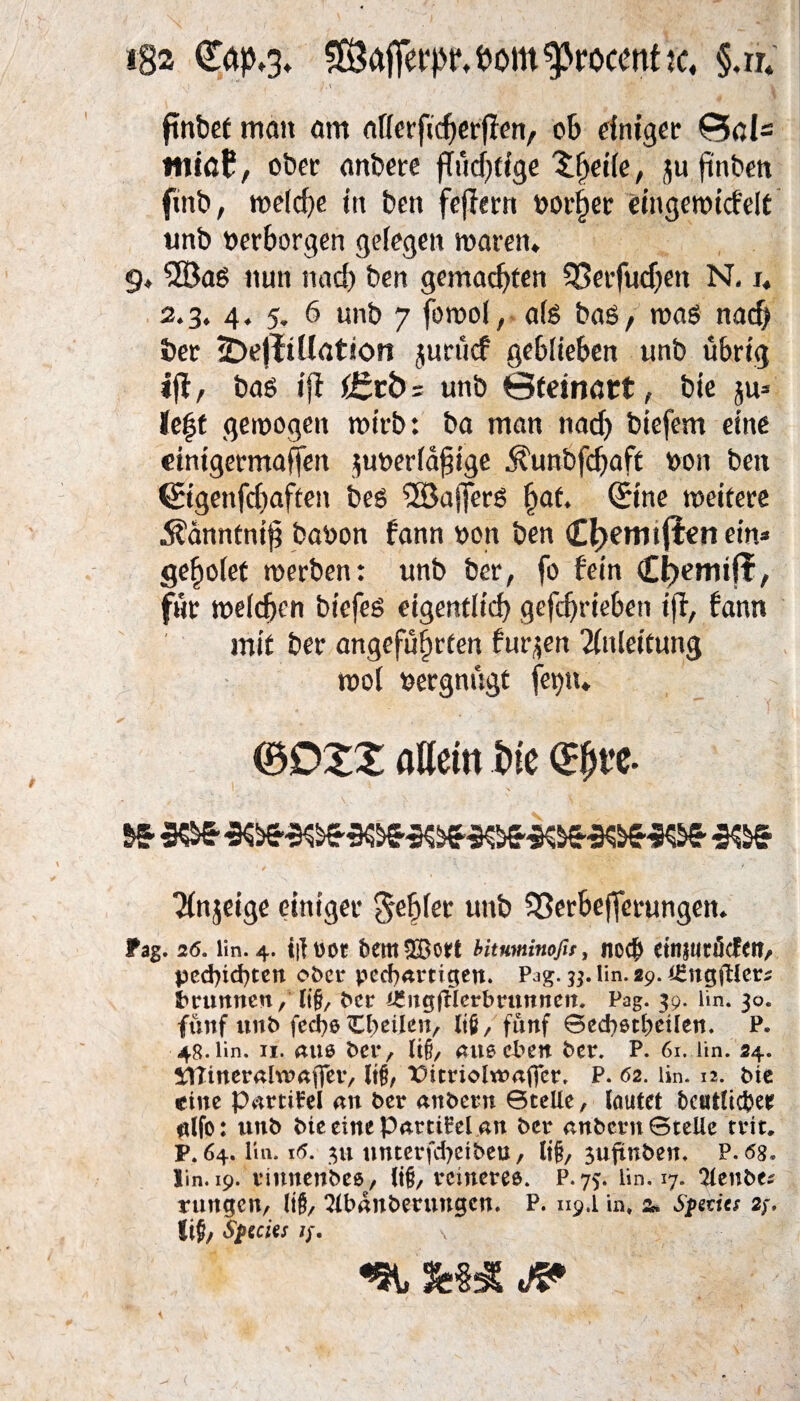 iB2 €#*3* SÖafferpp,fcom'procent k, §.ir. J.\ •• i , / *. ftnbet man am afierfidjerflen, °b einiger ttriöf!, ober anbere fTud^cfge 'Sijeife, ju ftnben fmb, we(d)e in ben fejlern normet eingewicfelt unb »erborgen gelegen waren* 9* 58aS nun nad) ben gemachten 5Berfnd)eit N. i. 2.3. 4 * 5. 6 unb 7 fowol, a(s baß, was nach ber jDejltllation jurücf geblieben unb übrig ijf, bas ij? f£tb; unb ©fdnatt, bie ju» Je|t gewogen wirb: ba man nad) biefem eine etntgermaffen ^überfällige jvunbfdjaft »on ben Sigenfchaften bes SSafferS hat. Sine weitere 5?anntnij? babon fann »on ben <£!jemtjlen ein» gefwfet werben: unb ber, fo fein €i)emiff, für weichen biefes eigentlich gefchrieben ijl, bann mit ber angeführten furzen Anleitung wol »ergnügt fei)»* (30XZ flöem t>ie $3 303 3^3^3^3033033$&3303303 303 Tfnjeige einiger gebier unb 53erbejferungen. ?ag. 26. lin. 4. i|i uot bemSBort hituminofii, nocf> etnjMtöcfen, pcd)id)tcn ober neuartigen. Pag. 33. lin. 29. iEngjüer* Brunnen/ li§, ber i£ugfHerbrunnen. Pag. 39. lin. 30. fünf unb fed)ß Cbeilen, lt6/ fünf Secfysttjeilen. P. 48.lin. 11. am bei*, li§, außd^en ber* P. 61. lin. 24. STUnerahuaffeiv lt§, X>itrioltt?affcr* P. 62. lin. 12. Me eine Partikel an ber anbern 0teüe, lautet bcutlicfcer ulfo: unb bte eine Partikel an ber anbern Btelle rrit» F. 64. lin. 16. 311 nnterfcfyeibeu, ti§, $uftnben* P.tfg* ün. 19. vinnenbes, li§, reineres. P.75. lin. 17. 3tenbe* rangen, ItfS, Slbanberungcn. P. 119.1 in* 2» Spmcs 2 fi{?, Species //. \ t