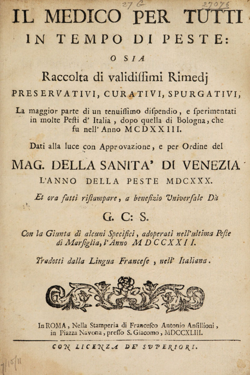 - ■ •. IL MEDICO PER TUTTI IN TEMPO DI PESTE: O S I A Raccolta di validiffimi Rirnedj PRESERVATIVI, CURATIVI, SPURGATIVI, La maggior parte di un tenuilfitno difpendio, e fperimentati in molte Pelli d’ Italia , dopo quella di Bologna, che fu nell’ Anno M C D X X 111. Dati alla luce con Approvazione, e per Ordine del MAG. DELLA SANITÀ* DI VENEZIA L’ANNO DELLA PESTE MDCXXX. Et ora fatti rifampare, a benefizio Vniverfiale Dà G. C: S. Con la Giunta di alcuni Specifici, adoperati nell'ultima Pefie di Mar figli a, l'Anno M DCCXXI /. Tradotti dalla Lingua Francefe , nell’ Italiana. In ROMA » Nella Stamperia di Francelco Antonio AniìIIioni, in Piazza Navona, predo S. Giacomo, MDCCXLIil.