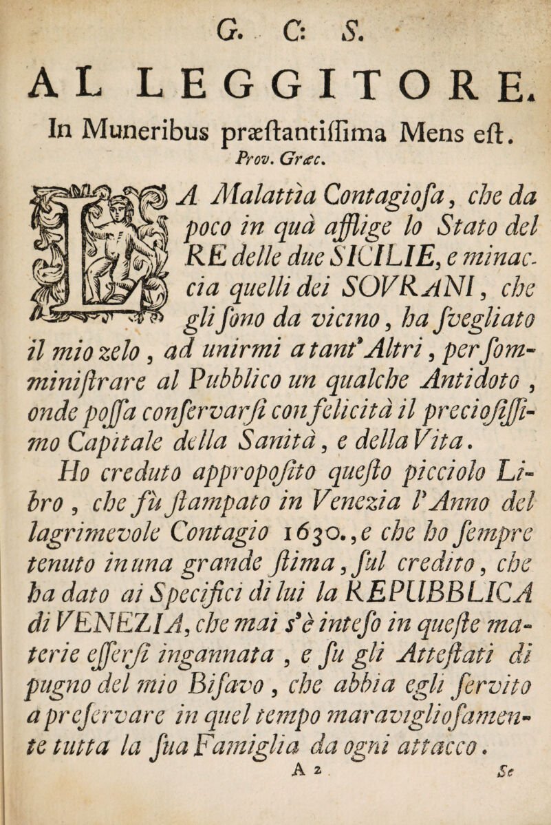 G. C: S. AL LEGGITORE. In Muneribus præftantiffima Mens eft. Prov. Grece. A Alai atti a Contagiofa, che da poco in quà afflige lo Stato del RE delle due SICILIE, e ?ninac. eia quelli dei SOVRANI, che gli fono da vicino, ha Svegliato il mio zelo, ad unirmi a tant*Altri, per fom- miniar are al Pubblico un qualche Antidoto , onde poffla confervarjì con felicità il preci ojiffl- mo Capitale della Sanità, e della Vita. Ho creduto appropojito quefto picciolo Li¬ bro , che fu jlampato in Venezia l* Anno del lagrimevole Contagio i6%o,,e che ho fempre tenuto in una grande ftima, fui credito, che ha dato ai Specifici di lui la REPUBBLICA di VENEZIA, che mai s*è intefo in qucjle ma¬ terie efferjì ingannata , e fu gli Atteftati di pugno del mio Bifavo, che abbia egli fervilo a prefervare in quel tempo maravigliojirnien¬ te tutta la fu a Famigli a da ogni attacco.
