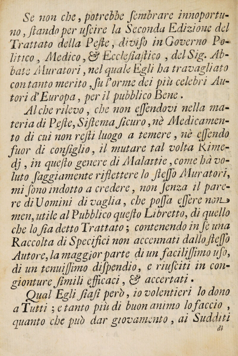 Se non che, potrebbe /ombrare inno por ni¬ no , fi arido per afa re la Seconda Edizione del Trattato della Pejle, divi fi in Governo Po¬ litico > Medico, & Ecckjiajlico , del Sig. Ab¬ bate Muratori, quale Egli ha travagliato con tanto merito ,fu forme dei più celebri Alt- tori d’Europa, per il pubblico Bene. Alche rilevo, che non ejfendovi nella ma¬ teria di Pefle, Sìftema ficuro, nè Medicamen¬ to di cui non refi luogo a temere, nè e/fendo fuor di configlio , // mutare tal volta Kime- dj, in quejìo genere di Malattie , ha vo¬ luto faggi amente riflettere lo flejfo Mur atori, mi fino indotto a credere, non jenza il pare¬ re di Uomini di vaglia, che po/fa tfiere no?u> mcn, utile al Pubblico quejìo Libretto, di quello che lofa detto Trattato ; contenendo in fi una Raccolta di Specifici non accennati dallojìeffio Autore, la maggior parte di un facili fimo ufi, di un tenui fimo difpendio, e nufciti in con- gionture ftmili efficaci, & accertati. Qual Egli faflperò, io volentieri lo dono a Tutti letamo più di buon animo lo faccio , Quanto che può dar giovamento , ai Sudditi
