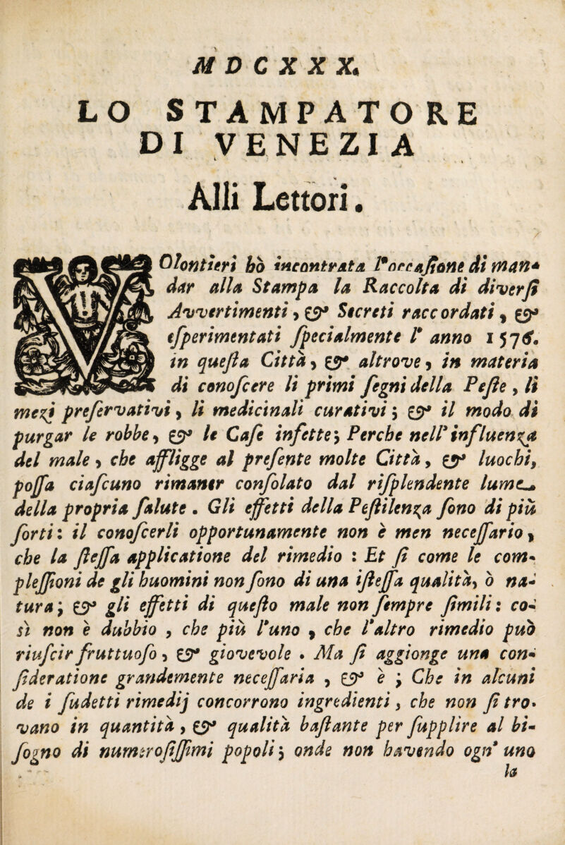 LO STAMPATO RE DI VENEZIA *■ ' . , • Affi Lettori • Pontieri ho incontrata. Pace afone di man* dar alla Stampa la Raccolta di di ver fi Avvertimenti, 0* Secreti racc or dati t 0» tfperimentati fpecialmente l* anno i 57^. in quejla Citta, 0* altrove, in materia di conofcere li primi fegni della Pejìe , lì meri prefervativi > li medicinali curativi ; 0* il modo di purgar le robbe, 0* le Cafe infette j Perche nell' influenx\a del male > che affligge al prefente molte Citta, 0» luochi, poffa ciafcuno rimaner confolato dal rifplendente lume._* della propria falute . Gli effetti della Pefiilenga fono di più forti : il conofcerli opportunamente non è men neceffario , che la (Uffa applicatione del rimedio : Et fi come le com« plejfioni de gli huomini non fono di una ijìeffa qualità, ò na¬ tura , 0» gli effetti di quefìo male non ftmpre fimili : co- sì non e dubbio , che piu l'uno , che l'altro rimedio può riufcir futtuofo, 0* giovevole . Afa fi aggiùnge una con- fìderatione grandemente neceffaria , è ; Che in alcuni de i fudetti rimedij concorrono ingredienti, che non fì tro¬ vano in quantità , 0* qualità bajlante per fupplìre al bi- fogno di numerofifiimi popoli ; onde non havendo ogn uno