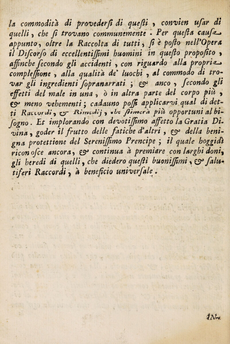 la commoditd dì provederfì di quefìi » convien ufar dì quelli ) che fi trovano communemente - Per quejla cauft-» appunto, oltre la Raccolta di tutti, fi è poflo nell'Opera il Dtfcorfo di eccellentiffìmi huomini in quejlo proposito y affinché fecondo gli accidenti , con riguardo alla propri#-» compleffìone > alla qualità de' luochì y al commodo di tro¬ var gli ingredienti fopranarrati j 0° anco > fecondo gli effetti del male in una y o in altra parte del corpo piu f meno vehementi j cadauno poffi applicarvi qual di det¬ ti Raei'Vf'd* <y zìfmcdfj y 9ibc Jììmtrpivi opportuni al hi— fogno. Et implorando con devotijfmo affetto la Gratta Di¬ vina y goder il frutto delle fatiche d’altri , £9° della beni¬ gna protettane del Sereniffìmo Prencipe ; il quale boggidì ricon ofce ancora y £5^ continua d premiare con larghi doniy gli heredi di quelli, che diedero quefli buonìjfmi » SS3 falu•. tiferi Raccordi $ à benefìcio univerfale.