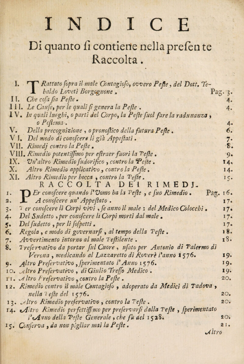 INDICE Di quanto lì contiene nella prefen te Raccolta. I. TH Ratrato [opra il male Contagiofo, ovvero Pefle, del Dott. Te- JL baldo Loveti Borgognone » Pag. 3. II. Che cofà fui Pefle . 4. III. Le Caufe, per le quali fi genera la Pefle . 4. IV. In quali luoghi, 0 parti del Corpo, la Pefle fuol fare la radunanza , 0 Pcflema . 4. V. Della precognizione , opronoflico della futura Pefle • 6. V 1. Del modo di conofcere li già Appeflati. 7. VII. Rimedj contro la Pefle. 8. Vili. Rimedio potentijfimo per eflraer fuori la Tefle • 9. IX. Vn'altro Rimedio fudorifico , contro la 'Pefle . 14* X. ^/frt* Rimedio applicativo 5 contro la Pefle. 14. XI. Altro Rimedio per bocca , contro la Tefle. 1 5. RACCOLTA DEI RIMEDI. 1. T) Er conofcere quando Womo ha la Tefle 9 e fuo Rimedio • Pag. 1 6* 2. A- A conofcere uri Appeflato . 17. 3. 2 er conofcere li Corpi vivi , fe anno il male : del Medico Colocchi • 17* 4. De/ Sudetto 9 per conofcere lì Corpi morti dal male • 17. J. De/ fu detto , /?er // fofpettì. 17. 6. Regola , e t^é/é? r/i governarfi , æ/ della Tefle • 18. 7. Avvertimento intorno al male Teflilente . 18. 8. 1. refe rvat ivo da portar fui Cuore , ufato per Antonio di Tal ermo dì Verona , medicando al Lazzaretto di Rovere fanno I 576. 19. 9. jfltro frefervativo ^fperimentato f Anno 157 6. 19* 10. peltro Prefervativo , rf/ Giulio Treffo Medico • 19* 11. ^ Itro Prefervativo , contro la Pefle . 20. 12. Rimedio contro il male Contagicfo , adoperato da Medici di T adova > nella'ì efle del 1576. 20. 13. isltro Rimedio prefervativo , contro la Tefle . 20. 14. tuPltro Rimedio perfettiflmo per prefervaffi dalla Tefle , fperimentato PtAnno della Tefle Generale , che fu del 1528. 20. 15. Conferva 9 da non pigliar mai la Pefle. 21. %/ltro