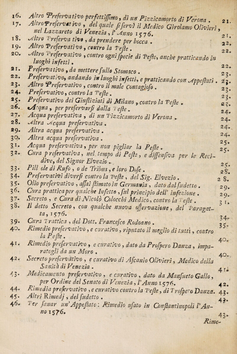 i6. 18. 19. 20. ar. 22. 23. 24. *5- 26. 27. 28. 29. 3Q- S1* 32* 33- 34. 3?- 36. 37* 38. 39- 40. 41. 42. 43- 44- 45* 4 6* 2 23, c?. 24. 24. 24. 24. 25* 2 S- Altro 'Preferva ti va perfettivo, di un Pizzicamene di Verona . 2, Altro Jrefervtt no del quale fi fervi il Medico Girolamo Olivieri, ' nel Lazzareto di Venezia, Ï,Anno 157 6. 2l ^Jltro ire ferva tivo , da prendere per bocca * -4^0 Trefervatìvo , centro la Tefle . ^ * refervati vo , contro ognifpecie di Te fie, dwfo praticando in luoghi infetti. Preferva tivo 9 da mettere fittile Stomaco • « PrefervatiVOy andando in luoghi infetti* * pratticando con .Appellati .22. Prefervativo, cotfre // Contagiofo. J * Prefervativo, / 0 . Prefervativo dei Giufiiziatì di Milano y contro la Te fie * isicqua y per prefervarfi dalla Tefle * Acqua prefervativa 9 di un Tizzicamorto di Verona + -Altra -Acqua prefervativa. Altra acqua prefervativa. yfen? dtojw prefervativa. prefervativa, per non pigliar la Pefie. refervativa, Pefie } e diffenfìva per le Reci¬ dive y del Signor Elvezio.. ' 2 ^ Pili ole di Rufo , e dfe ‘Tribus, e loro Dofe . 2 g- Preservativi diverfl contro la Tefle, del Sig. Elvezio . 2 g#* Otó prefervativo , affai filmato in Germania , dato dal fumetto . 2 9* Cura pr attica per qualc he Infetto y fui principio dell ’ infezione . Secreto , e Cura di JShcolo Colocchi Medico , contro la Tefle . Il detto Secreto y con qualche nuova afiervazione y Tarupat— ta y 1^6. Cura Ir attica y del Doti• Francefco Rodoano . Rimedio prefervativo, <? curativo, riputato il medio di tutti , la Pefie. Rimedio prefervativo , e curativo, dato da Profpero Danza y impa¬ rategli da un Moro . Secreto prefervatìvo , £ curativo dì Afcanio Olivieri, Medico della Sanila di Venezia . Medicamento prefervativo , * curativo , dato da Manfueto Gallo, per Ordine del Senato dì Venezia, l'Anno 1576. Rimedia prefervativo , e curativo contro la Velie, rf# Trofpero Danza. 4.2I Altri Rimedj r del fudetto. “ /tf/wr un'Appeflato : Rimedio ufato in Confiantìncpdi VAn- 29. 3 i* 34* 3?* 40. 40* 4 U 42 *0 1576. Rime- 43: