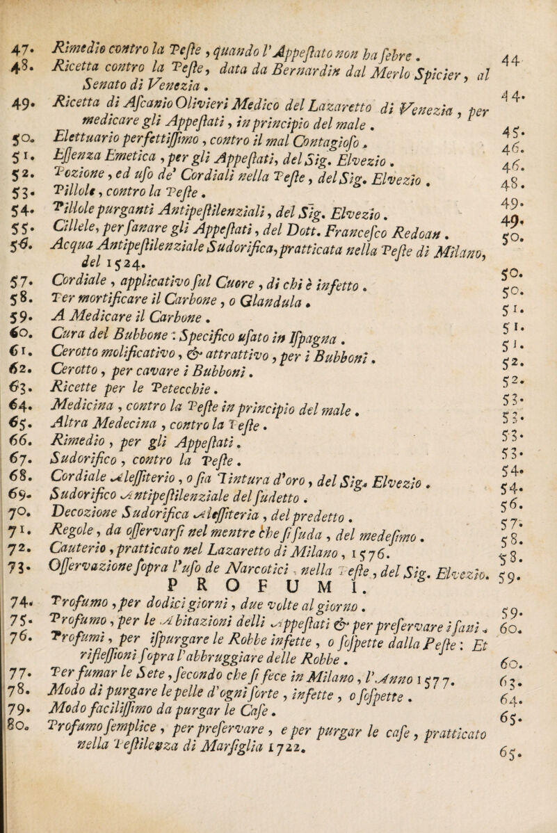 47. 4S* 49. 50. 51* 52* 53* 54- 55- 5^« 57- 58. 59. 60. 6r. 62. 63. 64. ^5* 66. 67. 6§. 69. 70. 71- 72. 73* 74. 75- 76. 77> 78. 79- 80. Rimedio contro U Tejìe, l'Appeflato non hafebre. Ricetta contro la Tejìe, data da Bernardin dal Merlo Spider al Senato di Venezia . r Ricetta di Afcanìo Olivieri Medico del La zar etto di Venezia per medicare gli Appeftati, in principio del male . ’ 1 Elettuario perfettijfimo, contro il mal Contagiofo. LJJenza Emetica , per gli Appeflati, del Sig. Elvezio. lozione, ed ufo de’ Cordiali nella Tejìe, del Sig. Elvezio . 'Pillole, contro la Tejìe. 'Pillole purganti Antipeflìlenziali, del J/g. . Gliele, per fonare gli Appejìati, del Dott. Francefco Redoan. Antipejhlenziale Sudorifica,praticata nella Velie dì Milano, del 1524. J ’ Cordiale , applicativo fui Cuore , * chi è infetto . T'É?r mortificare il Carbone, 0 Gianduia ♦ -4 Medicare il Carbone • del Bubbone : Specifico ufato in Ifpagna . Cerotto molificativo, ^ attrattivo, per / Bubboni • Cerotto. cavare i Bubboni. Ricette per le Petecchie. Medicina , la Tefie in principio del male. Altra Me decina . contro la Tefie. Rimedio , gli Appeftati. Sudorifico 7 la Tefie . Cordiale uleffiterio, o fia Tintura d'oro, del Sig, Elvezio * Sudorifico lAntipefiilenziale del fu detto . Decozione Sudorifica lAÌeJfiteria , del predetto . , afo offervarfi nel mentre che fifuda , del medefimo. Cauterio ,praticato nel Lazaretto di Milano, 1576. Qfjervazione fopra l'ufo de Narcotici, #<?//# Tefie , del Sig. Elvezio. PROFUMI. Profumo 7 dodici giorni, rf#? volte al giorno . 'Profumo 7 le bit azioni delli appejìati & per preferva.r e i fa ni . > per spurgare le Robbe infette , 0 /^m> dalla Felle : 'Et rìfiejfioni fopra Vabbruggìare delle Robbe . Ter fumar le Sete .fecondo chef fece in Milano, 157 7. di purgare le pelle Fogni forte , /#/*#<? , o/c/W . Modo facilijfimo da purgar le Caje • Profumo femplice, per prefervare, e /w /wrgar le cafe, praticato nella TeJÌHeaza di Marjìgliu 1722. 44 4 4- 4?. 46. 46. 48. 49“ 49* 5°- SO- 50. S1* 5 *• 5J* S2* 52- 53* 53- 53- 53- 54- 54- S6* 57. 58. 58. 59* 59- 60. J 6O.