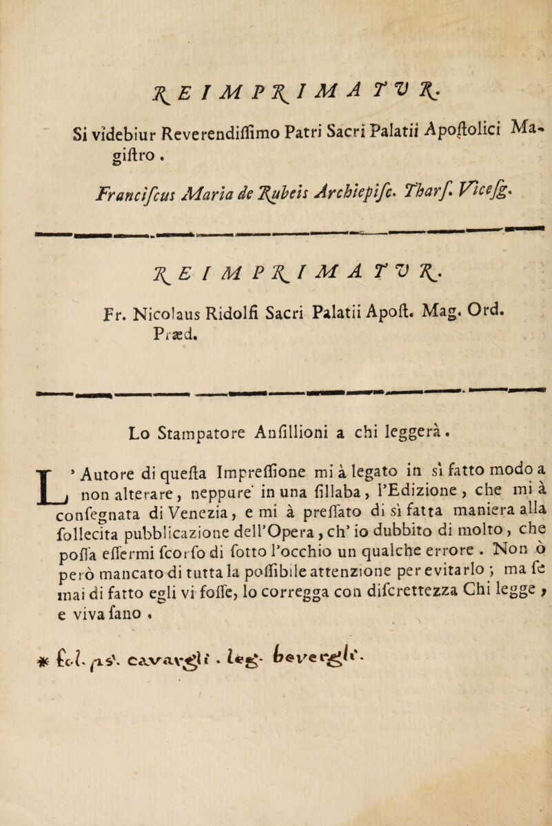J^E I M P\I M A TV Si vîdebiur Reverendiflìmo Patri Sacri Palatii Apoltolici Ma-» giftro. Francifcus Maria de 7{ubcis Archicpifc• Tharf» Vicsjpp* \E I M P M A T V Fr. Nicolaus Ridolfi Sacri Palatii Apoft. Mag. Ord. Præd. Lo Stampatore Anlîllioni a chi leggerà. L’Autore di quella Impreflìone mi à legato in sì fatto modo a non alterare, neppure' in una lìllaba, l’Edizione, che mi à confegnata di Venezia, e mi à p re flato di sì fatta maniera alla fol lecita pubblicazione dell’Opera, eh’ io dubbito di molto, che pofla efiermi feorfo di flotto l’occhio un qualche errore . Non ò però mancato di tuttala poflìbile attenzione per evitarlo-, male mai di fatto egli vi folle, lo corregga con dilcrettezza Chi legge ? e viva fano * # hh pis', cavav^li • l*£b