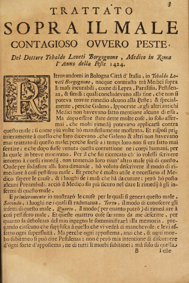 TRATTATO SOPRA IL MALE CONTAGIOSO OVVERO PESTE- Del Dottore Tebaldo Lcveti Borgognone , Medico in Bornia r Anno della Pefte 1424. trovandomi in Bologna Città d’Italia, io Tebaldo Lo* veti Borgognone, nacque contrailo trà Medici (òpra li mali incurabili, come di Lepra, Paraiifia, Peftilen- za, & firn ili ; quali concludevano alla fine , che non li poteva trovar rimedio alcuno alla Çeffe ; & fpecial- mente , perche Galeno, Ippocrate vegli altri antichi Medici non havevano fatto mentione alcuna di effa • Ma dopo edere fiate dette molte cofe, io fole affer¬ mai , che molti rimedij potevamo applicarli contra quello male ; fi come più volte hò mamfefìamente moftrato. Et rifpofi pri¬ mieramente à quello che loro dicevano , che Galeno & altri non havevano mai trattato di quello male; perche forfè a i tempi loro non fi era fatto mai fornire ; e che dopo fuffe venuta quella corruttione ne i corpi humani, per la quale in breve morivano. Per il che fui ricercato eh’ io voleffì fcrivere intorno à citelli rimedij, non temendo loro nimfi altro male più di quello* Onde per fodisfare alle loro dimande , hò voluto deferì vere il modo di ri¬ mediare à cofi pellifero male . Et perche è molto utile e neceffario al Me¬ dico Papere le caule, & i luoghi de i mali che hà da curare ; però hò pollo alcuni Preamboli, acciò il Medico fia più ficuro nel dare li rimedij à gli in¬ fermi di quello male. E primieramente io moftrarò le caufe per le quali fi genera quello male * Secondo, 1 luoghi ne i quali fà radunanza. Terzo, il modo di conofcere gli infetti di quello male. Quarto, il modo ( per quanto potrò ) di rimed are à coli pellifero male. Et quelle quattro cofe faranno da medeferitte, per quanto la debolezza del mio ingegno le fomminifirarà alla memoria , pre¬ gando ciafcuno che fupplifca à que'lo che vi vedrà di manchevole, e levi af¬ fatto ogni fuperfluità . Ma perche ogni appofiema, anzi che , & ogni mor¬ bo fubitaneo fi può dire Peftilenza ; non è però mia intentione di difeorrere d’ogni forte d’appollema , ne di tutti li morbi fubitanei ; ma folo di quella** B l elle