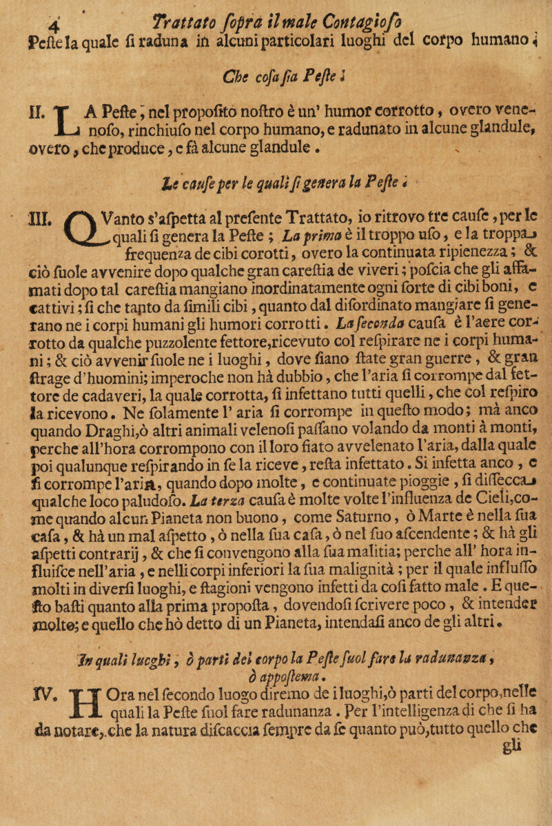 Pelle la quale fi raduna in alcuni particolari luoghi del corpo humano i Che cofa Jìa Pefle l II, T A Pefle, nel propofito noflro è un’ humof corrotto , overo vene- JLa nofo, rinchiufo nel corpo humano, e radunato in alcune glandule, overo * che produce, e fà alcune glandule. - he caufeper le quali fi genera la Pefie * III QVanto s’afpetta al prefente Trattato, io ritrovo tre caute, per le quali fi genera la Pefie ; ha prima è il troppo ufo, e Î a troppa-» frequenza de cibi corotti, overo la continuata ripienezza ; & ciò fuole avvenire dopo qualche gran careftia de viveri t'pofcia che gli affa¬ mati dopo tal careftia mangiano inordinatamente ogni forte di cibi boni, e cattivi ; fi che tapto da limili cibi, quanto dal difordinato mangiare fi gene¬ rano ne i corpi humani gli humori corrotti. La feconda cauta è l’aere cor¬ rotto da qualche puzzolente fettore,ricevuto col refpirare ne i corpi huma¬ ni ; & ciò avvenir fuole ne i luoghi, dove fiano fiate gran guerre, & gran ftrage d’huomini; imperoche non hà dubbio, che l’aria fi corrompe dal let¬ tore de cadaveri, la quale corrotta, fi infettano tutti quelli, che col refpiro la ricevono. Ne {blamente l’aria fi corrompe in quefto modo ; mà anco quando Draghi,ò altri animali veleno!! padano volando da monti à monti, perche all’hora corrompono con il loro fiato avvelenato l’aria, dalla quale poi qualunque refpirando in te la riceve, refta infettato. Si infetta anco, c fi corrompe l’aria, quando dopo molte, e continuate pioggie, fi diffeccaj qualche loco paludofo. La terza cauta è molte volte l’influenza de Cieli,co¬ me quando alcun Pianeta non buono, come Saturno, ò Marte è nella lua cafa, & hà un mal afpetto, ò nella tua cafa, ò nel tuo afcendente ; & hà gli afpetti contrarij, & che fi convengono alla tua malitia; perche all’ hora in- fluifce nell’aria, e nell! corpi inferiori la tua malignità ; per il quale influirò molti in divertì luoghi, e ftagioni vengono infetti da col! fatto male. E que¬ fto balli quanto alla prima propofta, dovendoli fcrivere poco, & intender molte; e quello che hò detto di un Pianeta, intendali anco de gli altri. in quali luoghi, è parti del corpo la Pefle fuol fare la radunanza, òappoflema. IV. TI Ora nel fecondo luogo diremo de i luoghi,ò parti del corpo,nelle Xl quali la Pelle fuol fare radunanza. Per l’intelligenza di che fi ha 4a notare, che la natura difcaccia tempre da fc quanto può,tutto quello che gli