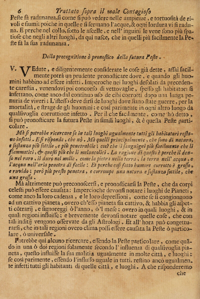 Pefte fi radunanza,fi come fi può vedere nelle ampiezze, e tortuosità de ri** voli e fiumi; poiché in quelle e fi fermano racque,& ogni lordura vi fi radu¬ na» E perche nel collo, fiotto le aficelle, e nell* inguini le vene fieno più fipa- tiofie che negli altri luoghi , da qui nafice, che in quelli più facilmente la Pe* ite fà la fiua radunanza. Della precognltlone è pronoflko della futura Fefle ® * V* TTEdute, ediligentementeconfideratelecofie già dette, affai faci!- # V mente potrà un prudente pronofticare dove , e quando gli huo mini habbino ad edere infetti. lmperoche nei luoghi defolati da preceden¬ te careftia, venendovi poi concorfio di vettovaglie, (pedo gli habitatori fi infettano, come anco dal continuo ufo de cibi corrotti dopo una lunga pe¬ nuria de viveri ; L’ifteffio deve diri! deluoghi dove fi-ano fiate guerre, per la mortalità, e ftrage de gli huomini ; e così parimente in ogni altro luogo da qualfivoglia corruttione infetto * Per il che facilmente, come hò detto > fi può pronofticare la futura Pefte in fimili luoghi, & è quella Pefte parti¬ colare « Met Jì potrebbe ricercare fe In tali luoghi ugualmente tutti gli habitat ori reflet- m Infetti * E fi rlfponde, che nò • Ma quelli principalmente, che fono di naturay $ fofìanza piò fot t Ile, e pili penetrabile ; cosi che lì fa nguìgnl più facilmente che lì flemmatici, Ò* quejll più che li melane olici •• La ragione di que fio è perche il den- fo nel raro , Il duro nel molle, come la pietra nella terra , la terra neW acqua , e l'acqua nell'aria penetra di facile Et perche cof fatto humore corrotto è groffo e ruvido; però più prejìo penetra, e corrompe una natura-, e fofìanza fotti le, che una graffa * Mà altrirniente può preconoficerfi, e prooofticarfi la Pefte, che da corpi celefti può edere caudata; Impercioche devonfi notare i luoghi de Pianeti, come anco la loro cadenza , e le loro depredioni, come fe fi congiongono ad un cattivo pianeta , overo c ideilo pianeta fia cattivo, & habbia gli appet¬ ti cotrarij , e fignoreggi ò l’anno, ò’I mefie; overo in quali luoghi, & in quali regioni influide ; e brevemente devonfinotare quelle code, che con tali inditij vengono odervate da gli Aftrologi .. Et all’ hora può congettu¬ rarli , che in tali regioni overo clima podi edere caudata la Pefte ò. partici lare, ò univerfalev Potrebbe qui alcuno ricercare, edendo la Pefte particolare , come quà- do in una ò doi regioni folamente fecondo V influenza di qualfivoglia pia¬ neta , queftolnfiuiffe la fiua inaliti a ugualmente in molte città, e luoghi t fe così parimente, edendo rinfililo uguale in tutti, reftino anco ugualmem te infetti tutti gli habitanti di quelle città., e luoghi * A che rifponderemo die
