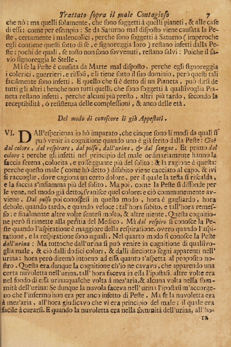 che nò ; ma quelli {blamente, che fono foggetti à quelli pianeti, & alle cafe di elfi; come per efempio : Se da Saturno mal difpofto viene caufata la Pe¬ lle , certamente i malencolici, perche fono foggetti à Saturno ( imperoche egli contiene quelli fotto di fe , e fìgnoreggia loro ) reftano infetti dalla Pe¬ lle ; pochi de quali, fe toflo nonfono fovvenuti, reftano fai vi : Poiché il fa* vio fìgnoreggia le Stelle. Mi fe la Pelle è caufata da Marte mal difpofto, perche egli fìgnoreggia i colerici, guerrieri, e rifìbfì, e li tiene fotto il fuo dominio, però quelli tali facilmente fono infetti. E quella che fi è detto di un Pianeta , può dirli de tutti gli altri ; benché non tutti quelli, che fono foggetti à qualfìvoglia Pia¬ neta reftano infetti, perche alcuni piùprefto , altri più tardo, fecondo la receptibilità , ò refiftenza delle compleffioni * & anco delle età » Del modo di conoscere II giù Appesati ? VI. T\ AlFelperienza io hò imparato ,che cinque fono li modi da quali fi può venir In cognitione quando uno è già ferito dalla Pelle : Cioè dal colore-* dal refplrare, dal polfo, dall’ urina , & dal [angue» Et primo dal colore ; perche gli infetti nel principio del male ordinariamente hanno la faccia ferena ,colorita , e roffeggiante più del folito : & la ragione è quella: perche quello male ( come hò detto) difubito viene cacciato al capo, & ivi fi raccoglie, dove cagiona un certo dolore, per il quale la tefta fi rifcalda, e la faccia sfinfiamma più del folito* Ma poi, come la Pelle fi diffonde per le vene, nel modo già detto^fvanifce quel colore; e ciò communemente av¬ viene . Dal polfo poi conof&fì in quello modo , horaè gagliardo , bora debole, quando tardo, e quando veloce : taf bora {libito, e taìfhora remef- fo : e finalmente altre volte fentefì molto, Se altre niente. Quella cognitio-» ne però fi rimette alla periti a del Medico . Mà dal refpìro fi conofce la Fe-. fte quando l’alpiratione è maggiore della refpiratione, overo quando l’afpi- ratione, e la refpiratione fono uguali. Nel quarto modo fi conofce la Pelle dall'urina : Ma tuttoché daif urina fi può venire in cognitione di qualfivo- glìa male, Se ciò dalli dodici colon, & dalli dieciotto fegni apparenti nelP urina; hora però diremo intorno ad ella quanto s’afpetta al propolito no- ftro . Quella era dunque la cognitione ch’io ne cava vo, che apparendo una certa nuvoletta nell’ urina, tali’ hora faceva in ella l’ipoftafi, altre volte era nel fondo di e/Ta urina;qualche volta à mez’aria,Se alcuna volta nella fona* mità dell’urina: Se dunque la nuvola faceva nell’ urini Vipoftafi m’accorge- uo che Pinfermo non era per anco infetto di Pelle „ M i fe la nuvoletta era à mez’aria, alf bora giudicavo che vi era principio del male ; il quale era facile à curarli. E quando la nuvoletta era nella fomnaità delfurina, all ' bo¬ ra