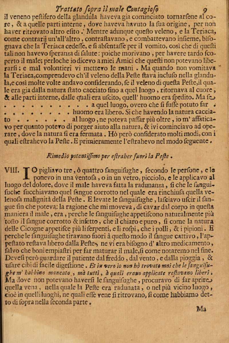 il vencno peftifero della gianduia haveva già cominciato tornarfene al co- re , & a quelle parti interne, dove haveva havuto la Tua origine, per non ha ver ritrovato altro efito è Mentre adunque quello veleno, e la Teriaca, come contrarij un’all’altro, contrattavano, e combattevano infieme, bifo- gnava che la Teriaca cedette, e fi abfentaffe per il vomito, così che di quelli tali non havevo Iperanza di falute : poiché morivano , per havere tardo fco¬ perto il male; perloche io dicevo amici Amici che quelli non potevano libe¬ rarli ; e mal volontieri vi mettevo le mani • Ma quando non vomitava la Teriaca,comprendevo ch’il veleno della Pelle flava inclufo nella giandu¬ ia^ così molte volte andavo confederando, fe il veleno di quella Fette,il qua¬ le era già dalla natura flato cacciato fino a quel luogo, ritornava al cuore, & alle parti interne, dalle quali era ufeito, quell’ huomo era fpedito. Ma fo .a quel luogo, overo che fi fritte potuto far « ........ huomo era libero. Si che ha vendo la natura caccia¬ to al luogo, ne poteva pattar più oltre, io m’affatica¬ vo per quanto potevo di porger aiuto alla natura, & ivi cominciavo ad ope¬ rare , dove la natura fi era fermata. Hò però confiderai molti modi, con i quali eltrahevo la Pelle. E primieramente Tettrahevo nel modo feguente « Rimedio potentijfmo per eflraher fuori la Pefle . ♦ Vili. T O pigliavo tre, ò quattro fanguifughc, fecondo le perfone, e 1® i ponevo in una ventofa, o in un vetro, picciolo, c le applicavo al luogo del dolore, dove il male haveva fatta la radunanza, fi che le fangui- fuchc fucchiavano quel fangue corrotto nel quale era rinchiufa quella ve- lenofa malignità della Pelle. E levate le fanguifughe , lafciavo ufeir il fan¬ gue fin che poteva: la ragione che mi moveva, di cavar dal corpo in quella maniera il male, era, perche le fanguifughe appetirono naturalmente più tetto il fangue corrotto & infetto, che il chiaro epuro, fi come la natura delle Cicogne appetifee più liferpenti, e li rolpi, che i polli, & i pipioni. E perche le fanguifughe tiravano fuori à quello modo il fangue cattivo, Pap- peftato reftava libero dalla Pellet ne vi era bifogno d’altro medicamento, falvo che boni empiaftri per far maturar il male,fi come notaremo nel fine. De vefi però guardare il patiente dal freddo, dal vento, e dalla pioggia, & ufare cibi di facile digeftione. Et in vero io non hò trovato mai che le fanguifu~ ghe m1 halbino mancato , ma tutti, h quali erano applicate beffavano liberi • Ma dove non potevano ha verfi le fanguifughe, procuravo di far aprirò quella vena, nella quale la Pelle era radunata, o nel più vicino luogo, cioè in quelli luoghi, ne quali ette vene fi ritrovano, fi come habbiamo det¬ to di fopra nella feconda parte « t