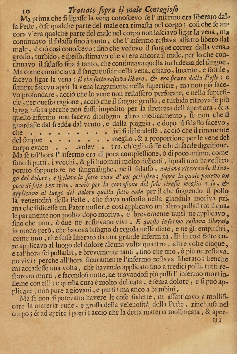 Ma prima che fi ligalfe la vena conofcevo fe l’infermo era liberato dal¬ la Pelle, ò fe qualche parte del male era rimafta nel corpo ; cofi che fe an¬ cora v’era qualche parte del maienei corpo nonlafciavo ligar la vena, ma continuavo il falaflò fino à tanto, che l’infermo refiava affatto libero dal male, è ciò così conofcevo : fino che vedevo il fangue correr dalla vena.» groff), turbido, e fpefio, {limavo che vi era ancora il male, per lo che con¬ tinuavo il falaffo fina à tanto, che continuava quella turbidezza.del fangue. Ma come cominciava il fangue ufeir della vena, chiaro, lucente, e lottile, facevo ligar la. vena : il che fatto refava lìbero, & erafeuro dalla Pefe ; e Tempre facevo aprir la vena largamente nella fuperficie, ma non già face¬ vo profondare, acciò che le vene non reltafièro perforate, e nella luperfi— cie, per quefta ragione, acciò che il langue groflò , e turbido ritrovane più larga ufeita perche non fuiTe impedito per la ftretezza dell’apertura > &a quello infermo non faceva dibilògno altro medicamento, le non che fi guardalfe dal freddo dal vento, e dalla pioggia , e dopo il falaffo facevo, che ......... ivi fi diftendeflè , acciò che il rimanente del fangue ....... meglio, & a proportene per le vene del corpo evacu . . . .volev . tra, ch’egli ufalfe cibi di faciledigeltione. Ma fe tal’hora 1* infermo era di poca complefiìone, ò di poco animo, come fono li putti, i vecchi, & gli huomini molto delicati, iquali non haveffero potuto fopportare ne fanguifughe, ne il falaffo, andavo ricercando il luo¬ go del dolore, e /pelavo la fotte coda d'un poliafro ; fopra la quale ponevo un poco di fate ben trito, acciò per la corrofone del fate tirajje meglio a fe, db applicavo al luogo del dolore quella fotto coda pei il eoe fuggendo il pollo la venenofità della Pefte , che ftava nafeofta nella giandùia moriva pri» machefidiceffe un Pater nofter,e così applicavo un’ altro mllaftro; il qua¬ le parimente non molto dopo moriva, e brevemente tanti ne applicavo, fino che uno, òdue ne reftavano vivi . E queflo infermo refava liberata in modo però, che ha veva bifogno di regola nelle diete, e ne gli empiaftri, come uno, che fuffe liberato da una grande infermità. E in così fatte cu¬ re applicavo al luogo del dolore alcuna volta quattro , altre volte cinque, e tal’hora fei pollaflri, e brevemente tanti, fino che uno, ò più ne reftava. no vivi! perche all’hora ficuramente l’infermo reftava liberato; benché mi acca de fle una volta, che ha vendo applicato fino a tredici polli, tutti re- ftorono morti, e facendoli notte, ne trovandoli più polli P infermo morì in¬ terne con dii : e quefta cura è molto delicata, e fenza dolore, e fi può ap¬ plicare , non pure agiovani, e putti ; ma anco a bambini. Ma fe non fi potevano bavere le cofe fudette, m' affatticavo a mollifi¬ care la materia rude, e grolla della velenontà della Pefte, rinchiufanel corpo ; & ad aprire i porri ; acciò che la detta materia mollificata, & aper¬ ti!
