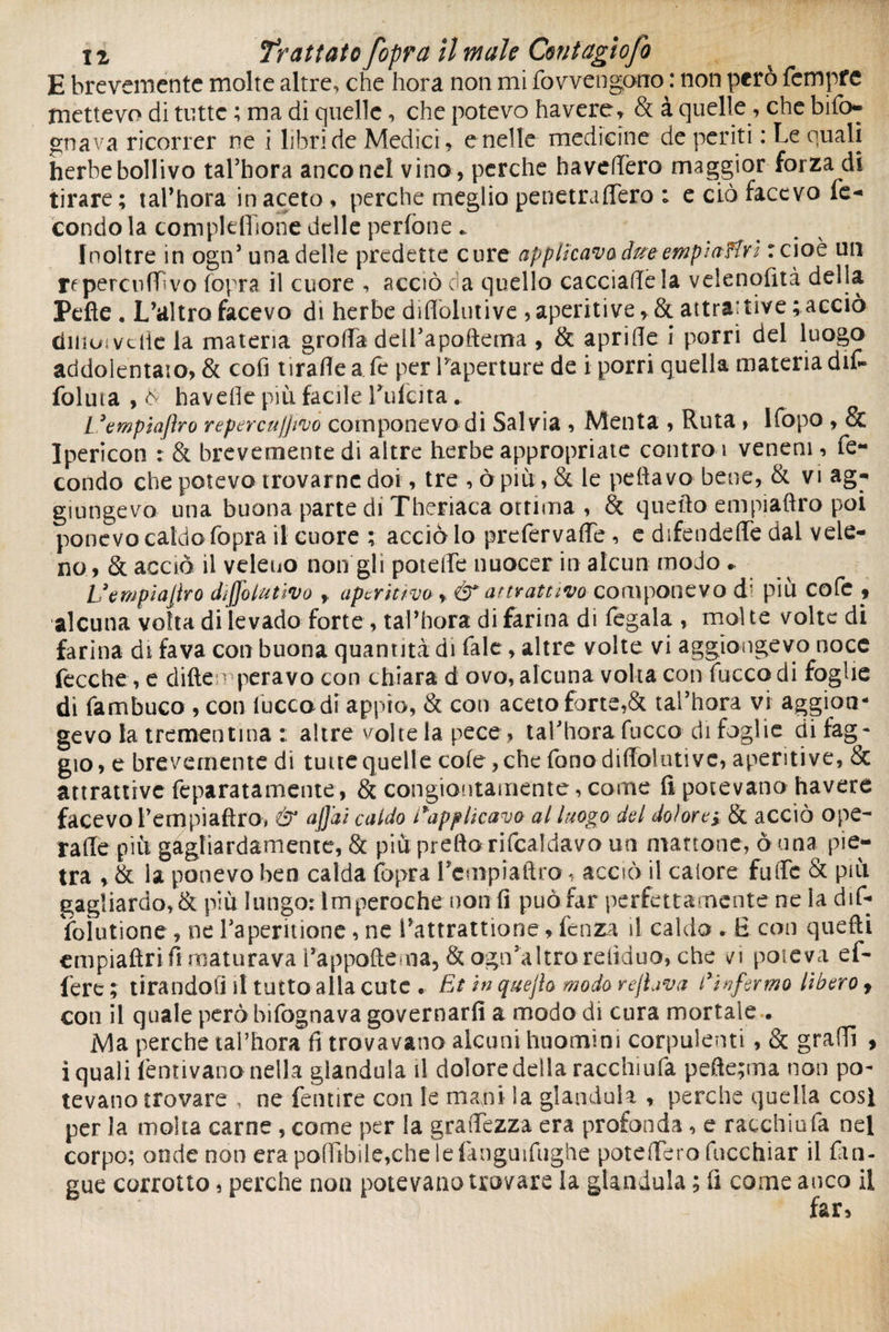 E brevemente molte altre, che hora non mi fovvengonro : non però fempfe mettevo di tutte ; ma di quelle, che potevo havere, & à quelle , che bifo- gnava ricorrer ne i libri de Medici, e nelle medicine de periti : Le quali herbe bollivo tal’hora ancone! vino, perche ha velièro maggior forza di tirare ; tal’hora in aceto , perche meglio penetrattèra ; e ciò facevo fe¬ condo la complefiione delle perfone «. Inoltre in ogn’ una delle predette cure applicava due empiaHn r cioè un r^perculLvo fopra il cuore , acciò da quello cacciacela velenofità della Pelle . L’altro facevo di herbe diflolutive , aperitive, & attrattive ; acciò ditmivctie la materia grotta dell’apoftema , & apritte i porri del luogo addolentaio, & cofi tirafle a fe per ^aperture de i porri quella materia dit foluta , & havefle più facile Pufcita. L ’empiajìro repercujjivo componevo di Salvia , Menta , Ruta , lfopo , & Ipericon : & brevemente di altre herbe appropriate contro 1 veneni, fe¬ condo che potevo trovarne doi , tre , òr più: » & le pellavo bene, & vi ag¬ giungevo una buona parte di Theriaca ottima , & quello empiaftro poi ponevo caldo fopra il cuore ; acciò lo prefervaffe , e difendere dal vele¬ no, & acciò il veleno non gli potette nuocer in alcun modo .. Uempìajiro diffolutivo aperitivo > & attrattivo componevo d; più cofc , alcuna volta di [evado forte , tal’hora di farina di fegala , molte volte di farina di fava con buona quantità di fale, altre volte vi aggiùngevo noce fece he, e ditteoperavo con chiara d ovo, alcuna volta con fiacco di foglie di Tambuco , con Iucca di appio, & con aceto forte,& tal’hora vi aggioa- gevo la trementina : altre volte la pece, taPhora fucco di foglie di fag¬ gio, e brevemente di tutte quelle cole, che fonodùTolutive, aperitive, & attrattive feparatamente, & congiontamente, come fi potevano havere facevo Pempiaftro, & ajjai caldo applicavo al luogo del dolore; & acciò ope¬ ra ile più gagliardamente, & più pretto rifcaldavo un mattone, ò una pie¬ tra , & la ponevo ben calda fopra Pcmpiaflro, acciò il calore fatte & più gagliardo,& più lungo: Imperorile non fi puòfar perfettamente ne la dif- foìutione, ne Paperitione, ne Pattrattione, fenza il caldo . £ con quefti empiaftri fi maturava Pappoftema, & ogiPaltroreiiduo, che vi poteva ef- fere; tirandoli il tutto alla cute . Et in quejìo modo rejlava di vfermo libero 9 con il quale però bifognava governarli a modo di cura mortale . Ma perche tal’hora fi trovavano alcuni huomins corpulenti , & gratti , i quali Pentivano nella gianduia il dolore della racchiufa pefte;ma non po¬ tevano trovare , ne fentire con le mani ia gianduia , perche quella cosi per la molta carne , come per la graiTezza era profonda, e racchiufa nel corpo; onde non era po(ìtbile,che le fmguifughe potettero fncchiar il fan- gue corrotto, perche non potevano trovare la gianduia ; fi come anco il