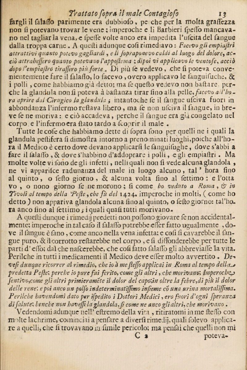 fargli il falafio parimente era dubbiofo, pe che per la molta gramezza non fi potevano trovar le vene ; imperoche e li Barbieri fpefiò mancava¬ no nel tagliar la vena, e ipelìe volte anco era impedita Bufata del fangue dalla troppa carne . A quelli adunque coli rimediavo : Facevo gli empiajlri attrattivi quanto potevo gagliardi, c li Jopraponevo caldi al luogo del dolore, ac-* ciò attrahefjero quanto potevano Pappojìema ; dipoi vi applicavo le ventofe, acciò dopo l’empiajlro tiralòro più forte.. Di più le vedevo, -che fi poteva conve¬ nientemente fare il fa la fio, lo facevo , overo applicavo le fanguifuche, Se i polli , come habbiarnogià detto; ma fe quello vedevo non ballare per¬ che la gianduia non li poteva à baldanza tirar fino alla pelle, facevo arbo¬ ra aprire dal drugico la gianduia > intantochè fe il langue ufeiva fuori in abbondanza l’infermo reftava libero, ma fe non ufeiva il fangue, in bre¬ ve fe ne moriva : e ciò accadeva, perche il fangue era già congelato nel corpo e rinfermoera (lato tardo a (coprir il male . Tutte lecofeche habbiamo dette di fopra fono per quelli ne i quali la gianduia pellifera fi dimoftra intorno a prenominati luoghi,poiché alfho- ra il Medico è certo dove de vano applicarli iefanguifughe, dove s’abbi a fare il falafio , & dove s’habbino d’addoprare i polli, e gli empìailri • Ma molte volte vi fono degli infetti, nelli quali notili vede alcuna glandola , ne vi apparilce radunanza del male in luogo alcuno, tal * hora fino al quinto, o fello giorno, & alcuna volta fino al fettimo: erotta vo , o nono giorno fe ne morono; fi come ho veduto a Roma , & in Tivoli al tempo della Refi e, che fu del 1424, imperoche in molti, ( come ho detto ) non appariva glandola alcuna fino al quinto, o fella giorno: tal’ho- ra anco fino al fettimo s i quali quali tenti morivano.. A quelli dunque i rimedij predetti non poflòno giovare fe non accidental¬ mente; imperoche in tal calò il falafio potrebbe efler fatto ugualmente , do¬ ve il fangue ê fano , come anco nella vena infetta; e coli fi cavarebbe il fan¬ gue puro, & il corrotto reftarebbe nel corpo , eli diffonderebbe per tutte le parti d’efio; dal che nafeerebbe, che coli fatto falafio gli abbreviafle la vita. Perilche in tutti i medicamenti il Medico deve eflèr molto avvertito.. De^ ve fi dunque ricorrer al rimedio, che io à me fléffo applicai in Roma al tempo dellaur predetta Reflex perche io pure fui ferito, come gli altri, che morivano; Imper ochttj fentivo,come gli altri prmieramete il dolor del caponin oltrelafebre,dì più il dolor delle rene', e poi anco un polfo in d et ermi natijfmo infeme co una urina mort alt'flint a. Perilche havendomi dato per ifpedito i Dottori Medici, ero fuori d'ogni fperanza di fai utbenché non havejftla glandola,fi come ne anco gli altri, che morivano . Vedendomi adunque nell* diremo della vita , ritiratomi in me fieffo con molte lachrime, cominciai a penfare a dìverfi rimeJij, quali folevo applica¬ re a quelli, che fi trovavano iu fumile pericolo; ma penfai che quelli non mi C % poteva-
