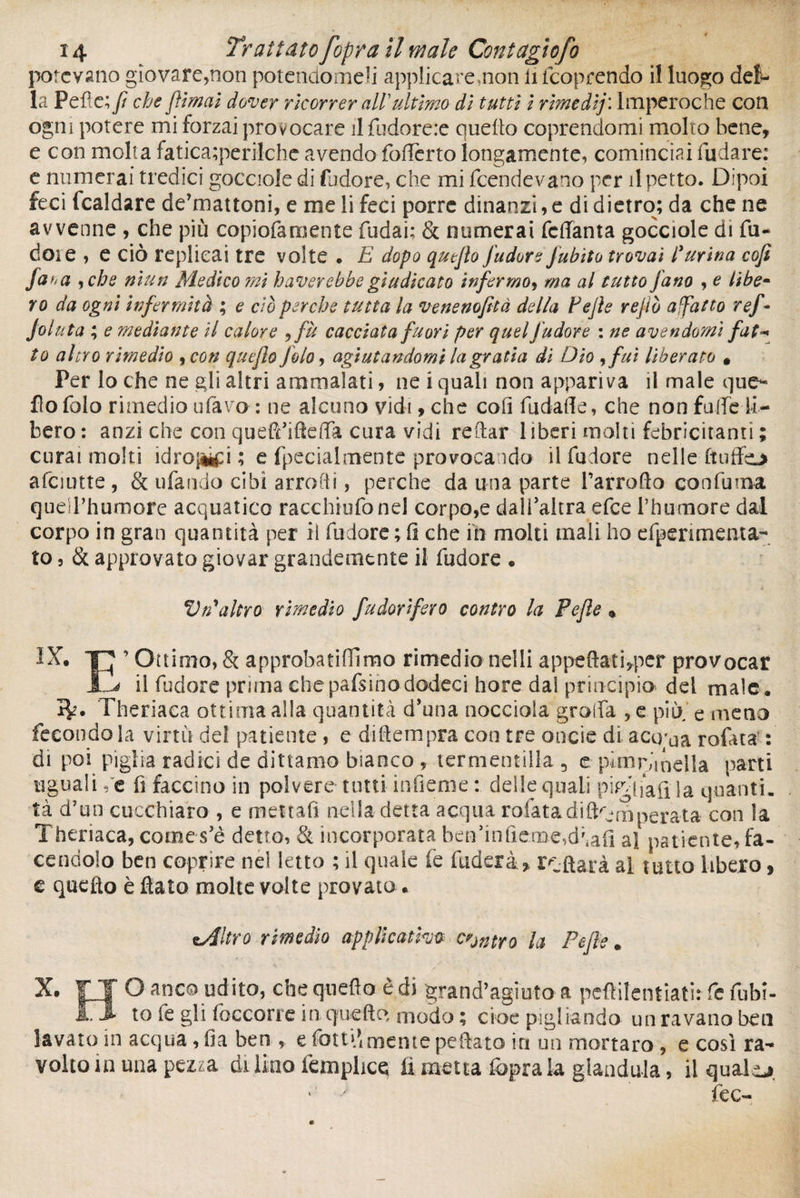 potevano giovare,non potendomeli applicare,non li feoprendo il luogo del¬ la Pelle; fi che /limai dover ricorrer all ultimo di tutti i rimedij: lmperoche con ogni potere mi forzai provocare il fudore:e quello coprendomi molto bene, e con molta fatica;perilche avendo (offerto ìongamente, cominciai fudare: e numerai tredici gocciole di fudore, che mi feendevano per tipetto. Dipoi feci (caldare de’mattoni, e me li feci porre dinanzi, e di dietro; da che ne avvenne , che più copiofaroente fudai; & numerai feffanta gocciole di fu¬ rio* e , e ciò replicai tre volte . E dopo quefiopudore Jubito trovai l'urina cofi fa fi a , che nìun Medico mi haverebbe giudicato infermo, ma al tutto jano , e libo- vo da ogni infermità ; e ciò perche tutta la venenofità della Fefie re fio afatto ref- folata ; e mediante il calore ,fà cacciata fuori per quel fudore : ne avendomi fat* ìo altro rimedio , con quefio Jolo, agi alandomi la grati a di Dio ,fuì liberato * Per lo che ne gli altri ammalati, ne i quali non appariva il male que¬ llo folo rimedio ufavo- : ne alcuno vidi, che coli fudafle, che non falle li¬ bero: anzi che con quefriifteffa cura vidi reftar l iberi molti felicitanti ; curai molti idrobi; e fpecialmente provocando il fudore nelle-(tuffo afciutte, & ufando cibi arrofti, perche da una parte l’arrofto confuma queU’hurnofe acquatico racchiufonel corpo,e dall’altra efee Phumore dal corpo in gran quantità per il fudore ; fi che in moki mali ho efpenmenta- to, & approvato giovar grandemente il fudore • Vn'altro rimedio fudor'fero contro la Pefle « IX. ■p ’ Ottimo, & approbatifllmo rimedio nelli appeftati,per provocar JlL il fudore prima chepafsinododeci bore dal principio del male, IV* Theriaca ottima alla quantità d’una nocciola graffa ,e più e meno fecondo la virtù del patiente , e di (tempra con tre onde di aco'ua rofata : di poi piglia radici de dittamo bianco , termentill-a 3 e pimpinella parti uguali ,'c fi faccino in polvere tutti infìeme : delle quali piglia fi la quanti, tà d’un cucchiaio , e mettali nella detta acqua rofatadift^mperata con la Theriaca, comes’è detto, Si incorporata ben’inficme^afi al patiente, fa¬ cendolo ben coprire nel letto ; il quale fe fuderà.* rifiata al tutto libero, c quello è fiato molte volte provato. zAltro rimedio applicativa centro la Pefie. X. ÎÏ O anco udito, che quello è di grand’agiutoa pcftilentiati: fe fubì- Jljl to le gli (occorre in que fio, modo ; cioè pigliando un r a vano ben lavato in acqua, ila ben , e fotti*mente pe fiato in un mortaro , e così ra- volto hi una pezza di lino femplice lì metta fopra la gianduia, il quale* 1 y fec-
