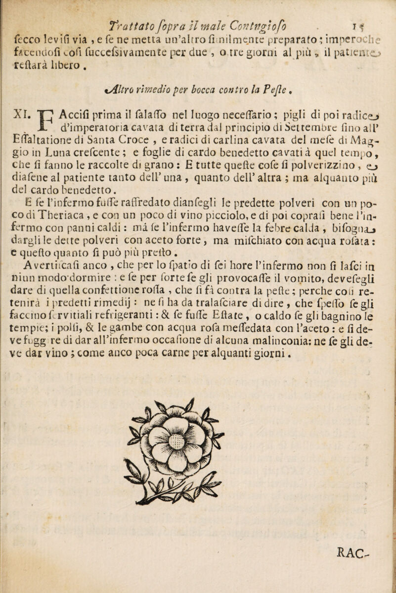 1 Trattato [opra il male Coniugio fb . i<f fccco levili via , e fé ne metta un’altro fi miniente preparato : imperoche fotenciofi v-ofi fucccfsìvamente per due , a,tre giorni al più » il patiemo reftarà libero. tAltro rimedio per bocca contro la Pejle, XI. Accifì prima il falaffò nel luogo neceflario; pigli di poi radico X d’imperatoria cavata di terra dal principio dì Settembre fino all* Edaltatione di Santa Croce , e radici di carlina cavata del mefe di Mag¬ gio in Luna crefcente ; e foglie di cardo benedetto cavati à quel tempo, che fi fanno le raccolte di grano : E tutte quelle cofe fi polverizzino , o diafene al patiente tanto deli’ una , quanto dell’ altra ; ma alquanto più del cardo benedetto. E fe l’infermo fuffe raffredato dianfegli le predette polveri con un po¬ co di Theriaca , e con un poco di vino picciolo, e di poi coprali bene Lui» fermo con panni caldi : ma le l’infermo havelfe la febre calda , bifogna_j dargli le dette polveri con aceto forte, ma mifchìato con acqua rotata : e quello quanto fi può più preilo . Avertitcafi anco , che per lo (patio di fei bore l’infermo non fi lafci in niun mododormire : e fe per forte fe gli provocale il vomito, devefegli dare di quella eonfettione roda , che fi fi contra la pelle ; perche con re- tenirà i predetti rimedij : ne fi ha da ìralafciare di dire , che fpelfo fe gli faccino fi rvitiali refrigeranti : & fe folfie Eftate , o caldo fe gli bagnino le tempie; i polli, & le gambe con acqua rofa meffedata con l’aceto : e fi de- ve fugg re di dar all’infermo occafione di alcuna malinconia; ne fe gli de¬ ve dar vino ; come anco poca carne per alquanti giorni « RAG-