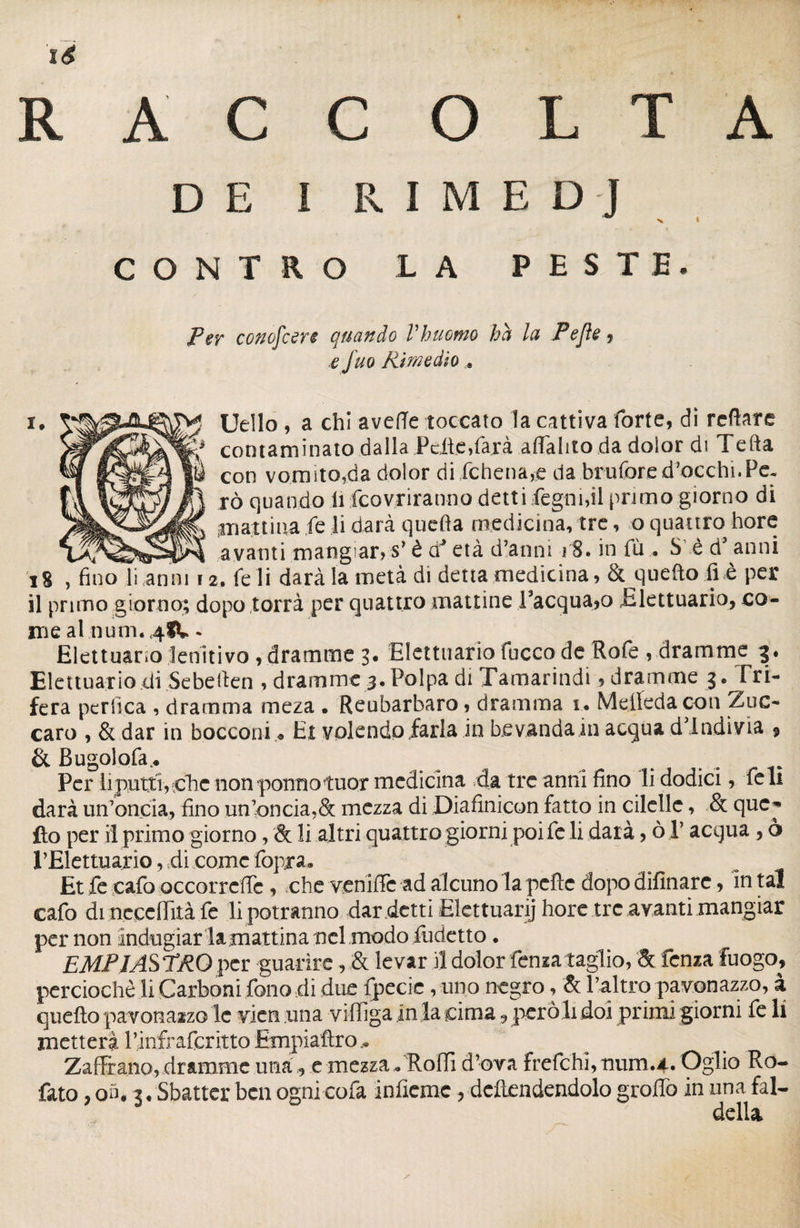 RACCOLTA DE I RIMEDJ CONTRO LA PESTE. Per conofcere quando Vhuomo ha la Pejìe , ,e Juq Rimedio . i. Uello , a chi avelie toccato la cattiva forte, dì refiare contaminato dalla Pelle,farà aflàlito da dolor di Telia W con vomito,da dolor di fchena,e da brufore d’occhi.Pe- r° cluan^° £ Covriranno dett i legnici primo giorno di pattina le li darà quella medicina, tre, o quattro bore avanti mangarjS’ è d'* età d’anni iS.infù. S e d’anni iS , fino li anni 12. Te li darà la metà di detta medicina, & queftofi è per il primo giorno; dopo torrà per quattro mattine Tacqua^o Elettuario, co¬ me al num. 48k- Eiettuano lenitivo , dramme 3. Elettuario fucco de Rofe , dramme 3. Elettuario di Sebefien , dramme 3. Polpa di Tamarindi, dramme 3 • F ri¬ fera pertica , dramma meza . Reubarbaro, dramma 1. Mefieda con Zuc- caro , & dar in bocconi « Hi volendo farla in bevanda in acqua dlndivia 9 & Bugolofa^ Per li putti, ^che non potino tuor medicina .da tre anni fino li dodici, feli darà un’oncia, fino un’oncia,& mezza di Diafinicon fatto in elicile, & que-» ilo per il primo giorno, & li altri quattro giorni poi fc li darà, ò V acqua, ò PElettuario, di come fopra. Et fe cafo occorrdlc , che vernile ad alcuno la pcftc dopo difinare, In tal cafo di neccffità fe li potranno dar detti Elettuarij hore tre avanti mangiar per non indugiar lamattina nel modo iudetto. EMPI ASTRO per guarire, & le var il dolor fenza taglio, 8t fenza fuogo, perciochè li Carboni fono dì due fpecic, uno negro, & l’altro pavonazzo, à quello pavonazzo le vicn una vilTiga in la cima , però li doi primi giorni fe li metterà Pinfrafcritto Empiaftro Zaf&ano, dramme una , e mezza » Rolli d’ova frelchi,num.4* Oglio Ro- fato , on. 3 • Sbatter ben ogni cofa inficmc , -dcftendendolo groffo in una fal¬ della