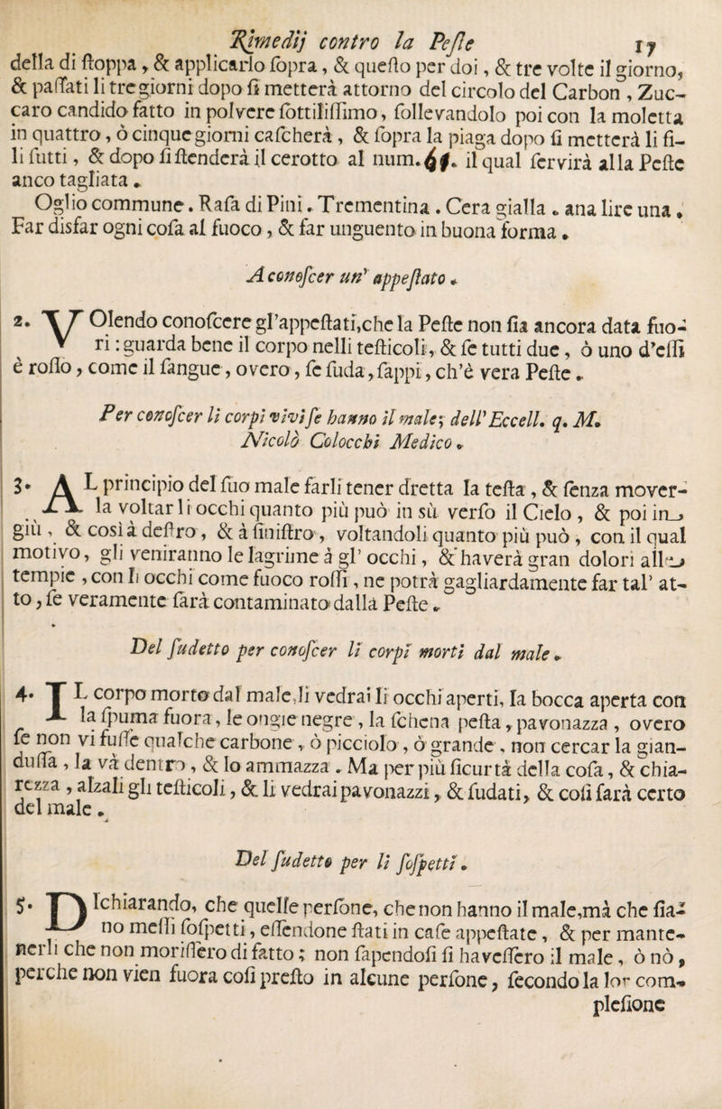 della di floppa y & applicarlo lòpra, & quello per doi, §c tre volte il giorno* & pattati li tregiorni dopo fi metterà attorno del circolo del Carbon , Zuc- caro candido fatto in polvere iòttiliflìmo, follevandolo poi con la moietta in quattro, ò cinque giorni calcherà , & lòpra la piaga dopo fi metterà li fi¬ li Tutti, & dopo fi fenderà il cerotto al num. il qual fervirà alla Pelle anco tagliata * Oglio commune. Rafa di Pini . Trementina . Cera gialla » ana lire una ♦ Far disfar ogni cofa al fuoco, & far unguento in buona forma * A conofeer un' appeflato * Olendo conofeere grappeflati,che la Pelle non fia ancora data fuo- ▼ ri : guarda bene il corpo nelli tefticoli, & fc tutti due, ò uno duelli è rollo y come il fanguc, overo, fe fuda,Tappi, ch’d vera Pelle», P er conofeer li corpi vivi fe hanno il male; dell'Ecce IL q. M* Nicolò Coloccbi Medico» 3. À L principio del fuo male farli tener dretta la tefta , & lenza mover- . N ypltar 1 i occhi quanto più può in sii verfo il Cielo , & poi in_^ giù , & così à defiro, & à finiftro , voltandoli quanto più può , con il qual motivo, gli veniranno le lagrime à gl’ occhi, & haverà gran dolori allo tempie , con li occhi come fuoco rolli, ne potrà gagliardamente far taP at¬ to ?fe veramente farà contaminato dalla Pelle. Del fudetto per conofeer li corpi morti dal male » 4* T L corpo morto dal male Ji vedrai li occhi aperti, la bocca aperta coti A la {puma fuora, le ongie negre , la Ichcna pella, pavonazza , overo fe non vi ruffe qualche carbone, ò picciolo , ò grande , noti cercar la gian- dima , la va dentro, & lo ammazza . Ma per più ficurtà della cofa, Sa chia- rczf a , alzali gli tefiicoJi, & li vedrai pa vonazzi, &fudati, & coli farà certo del male * ■À Del fudetto per li fofpetti » 5* T\ Schiarando, che quelle perfone, che non hanno il male,mà che fia- no melli fofpetti ,^e(Tendone fiati in cafe appellate, & per mante- nei li che non monderò di fatto ; non lapendofi li ha veliero il male, ò nò f pei che non vien fuora coli prefto in alcune perlone ? fecondo la lor coni-» plefione