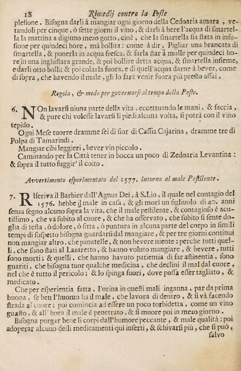 i'S 'Rimedi] contro la Pejìe plefione. Bifogna darli à mangiar ogni giorno della Cedoaria amara , ve¬ landoli per cinque, ò fette giorni il vino, & darli à bere l’acqua di fmartel- la la mattina a digiuno mezo gotto, cioè , che la {martella ha Hata in infu- fione per qu/ndeci hore, mà bollita: come adir. Pigliar una brancata di {martella, & ponerla in acqua frefea, & farla fìar à molle per quindcci ho- re,in una inghiftara grande, & poi bollire detta acqua, & {martella inheme, e darli otto bolli; & poi colarla fuora, e di quell acqua darne à betver, come di fopra, che havendo il male , gli lo farà venir fuora più predo affai. Regola, & modo per governar]/ al tempo della Pejìe. 6. VTOn lavarli niuna parte della vita , eccettuando le mani , & faccia , XN & pure chi voleiTe la varfi li piedi alcuna volta, fi potrà con il vino tepido. Ogni Mefe tuorre dramme fei di fior di Cama Cajarina, dramme tre di Polpa di Tamarindi. Mangiar cibi leggieri, bever vin piccolo. Caminando per la Città tener in bocca un poco di Zedoaria Levantina : & fopra il tutto fuggir’ il coito. Avvertimento efperìmentato del r S' 77* intorno al male Peftilente. 7. TJ lferira il Barbier dall’Agnus Dei, à S.Lio, il quale nel contagio del Jtv 1576. hebbe il male in cafa , & gli morì un figliuolo di 40. anni fenza fegno alcuno fopra la vita, che il male peftilcnte, & contagiofo è acu¬ ti (limo , che va fubito al cuore , & che ha oflèrvato, che fubito fi fente do¬ glia di teda , ò dolore, ò fitta , ò puntura in alcuna parte del corpo in limili tempi di fofpetto bifogna guardarli dal mangiare, & per tre giorni continui non mangiar altro, che panatelle, & non-Pevere niente ; perche tutti quel¬ li , che fono flati al Lazaretto, & hanno voluto mangiare , & bevete, tutti fono morti; & quelli, che hanno havuto patientia di far afìinentia, fono guariti, cite bifogna tuor qualche medicina , che declini il mal dal cuore , nel che è tutto il pericolo ; & lo fpinga fuori, dove polla effer tagliato, & medicato. Che per cfperientia fatta, l’orina in quefli mali inganna, par da prima buona , fc ben l’huomo ha il male, che lavora di dentro , & fi và facendo fìrada al cuore ; poi comincia ad edere un poco torbidetta , come un vino guaito, & all’ hora il male è penetrato, & fi muore poi in mezo giorno . Bifogna purgar bene li corpi daH’huniore peccante , & male qualità : poi adoperar alcuno deìli medicamenti qui infcrti, & fchivarfi più, che fi può, falvo