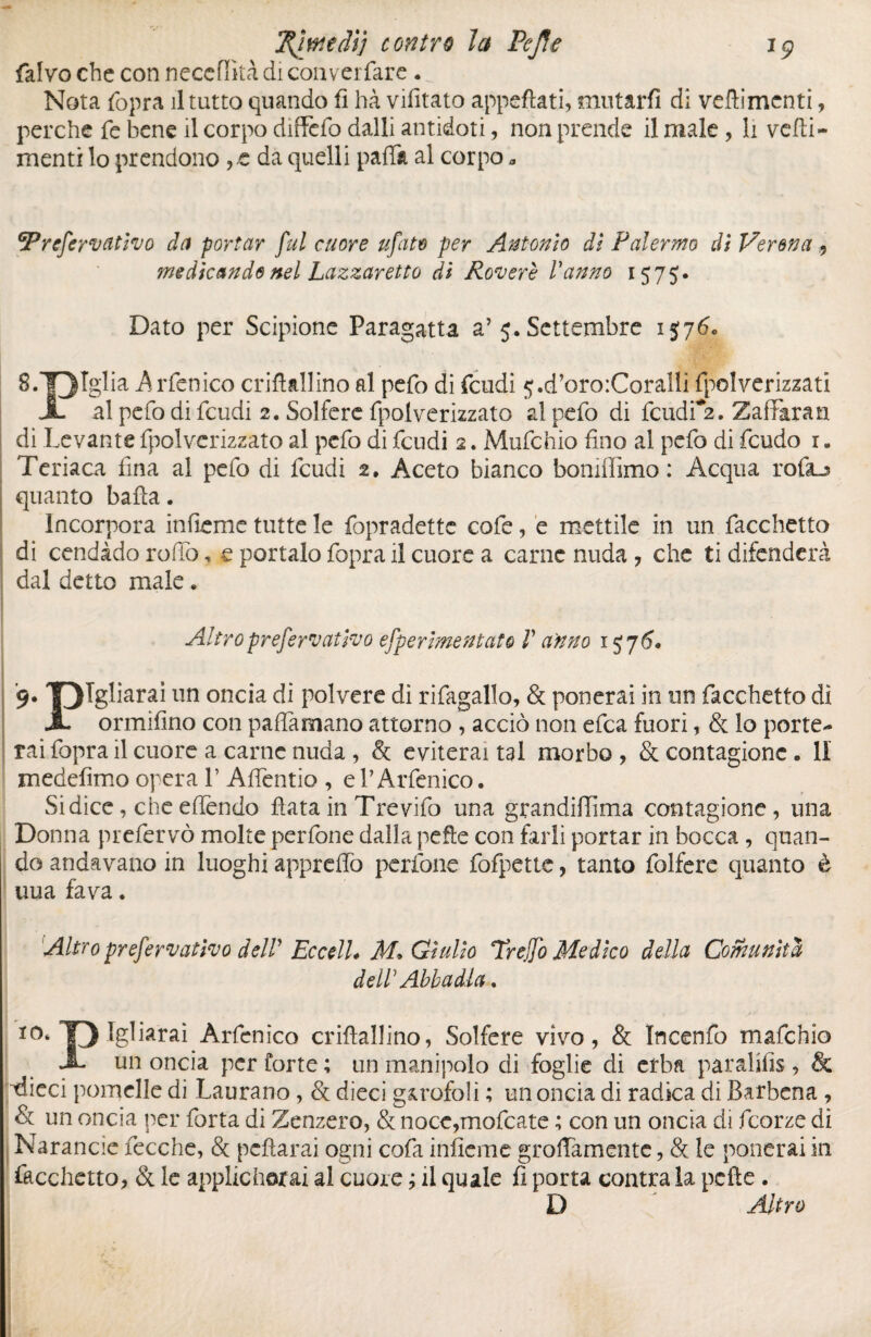 1Ç j^inieâij contre la Pc fie falvo che con neccflkà di converfare . „ Nota ttopra il tutto quando fi hà vifitato appettati, mutarli di veflimcnti, perche fe bene il corpo diffidò dalli antidoti, non prende il male , li vedi- menti lo prendono ,.e da quelli patti al corpo a ^refervativo da portar fui cuore ufato per Antonio di Palermo di Verena , medicando nel Lazzaretto di Rovere Vanno 1575. Dato per Scipione Paragatta a’5. Settembre 13760 8. T3IgliaArfcnico criflallino al petto di feudi ç.d’oroiCoralli ipolverizzati JL al petto di tteudi 2. Solfere (polverizzato al petto di tteudi^. ZalTaran di Levante ttpolverizzato al petto di tteudi 2. Muttchio fino al petto di feudo 1. Teriaca fina al petto di tteudi 2. Aceto bianco bomflimo : Acqua rofiu quanto batta. Incorpora inficine tutte le fopradettc cotte, e mettile in un Tacchetto di cendàdo rollo, e portalo (òpra il cuore a carne nuda , che ti difenderà dal detto male * Altroprefervativo efperimentato V a'nno 13 76* 9. 'OTgliarai un oncia di polvere di rittagallo, & ponerai in un fiocchetto di X ormifino con paflarnano attorno , acciò non ettea fuori, & lo porte¬ rai (opra il cuore a carne nuda , & eviterai tal morbo, Sccontagionc. II medefimo opera V Affientio , el’Arttenico. Si dice, che effendo fiata in Trevitto una grandiflìma contagionc, una Donna prcttervò molte perttone dalla pefte con farli portar in bocca, quan¬ do andavano in luoghi apprettò perttone ttofpette, tanto ttolfere quanto è uua fava. Altro prefervatìvo delV EccelL M* Giulio Trejfo Medico della Comunità dell Abbadia, ï0‘T) Àrttenico crittallino, Solfere vivo, & Incentto mattchio J- un oncia per forte ; un manipolo di foglie di erba paralifis, & tlieci pomelle di Laurano, & dieci garofolì ; un oncia di radica di Barbena , & un oncia per ttorta di Zenzero, & nocc,mottcate ; con un oncia di ttcorze di Narancie ttccche, & pcfìarai ogni cotta inficine grettamente, & le ponerai in facchetto, & le applicherai al cuore ; il quale fi porta contra la pelle . D Altro