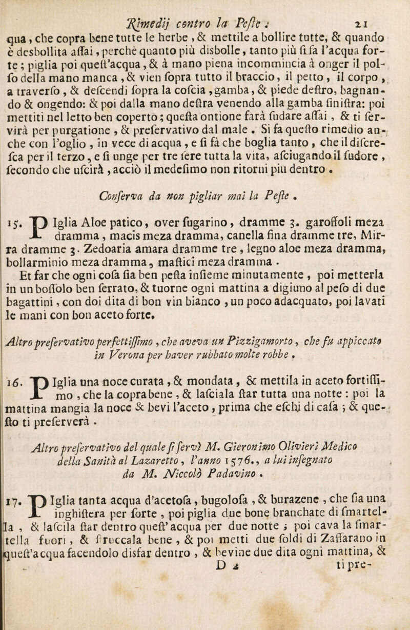 'Rimedi'] centro la Pcfle j n qua > che copra bene tutte le herbe , & mettile a bollire tutte, & quando è desbollita affai, perchè quanto più disbolle, tanto più fifa l’acqua for¬ te ; piglia poi quelt’acqua ,& à mano piena incommincia à onger il pol¬ lò delia mano manca ,& vieti fopra tutto il braccio, il petto, il corpo , a travertò, & defcendi lòpra la cofcia ,gamba, & piede defìro, bagnan¬ do & ùngendo: & poi dalla mano delira venendo alla gamba Anidra: poi mettiti nel letto ben coperto ; quella ontione farà fttdare affai, & ti fer- virà per purgatone , & prelervativo dal male . Si fa quedo rimedio au- che con Foglio , in vece di acqua, e li fà che boglia tanto, che ildifcre- fca per il terzo, e li unge per tre 1ère tutta la vita, afciugandoil lùdore , fecondo che ulcirà , acciò il medefimo non ritorni piu dentro . Conferva da non pigliar mai la Pefle . ij. T) Iglia Aloe patico, over fugarino, dramme 3. garoffoli meza JL dramma, macis meza dramma, canella fina dramme tre, Mir¬ ra dramme 3. Zedoaria amara dramme tre , legno aloe meza dramma, bollarminio meza dramma, maftici meza dramma . Et far che ogni cofa fia ben pefla ìnfieme minutamente , poi metterla in un boffolo ben ferrato, & tuorne ogni mattina a digiuno al pefo di due bagattini, con doi dita di bon vin bianco , un poco adacquato, poi lavati le mani con bon aceto forte. Altro prefervativo perfettiffimo , che aveva un Pizzigamorto, che fu appiccato in Verona per haver ruhhato molte robhe • 16. T) Iglia una noce curata ,&mondata, & mettila in aceto fortifii- X mo , che la copra bene , & lanciala ftar tutta una notte : poi la mattina mangia la noce & bevi Faceto, prima che efchj di cala *, & que¬ llo ti preferverà . Altro prefervativo del quale fi fervi M. Gieronimo Olivieri Medico della Sanità al Lazaretto , Vanno 1576., a lui infegnato da M* Niccolò Padavino • 17. T) Iglia tanta acqua rì’acetofa, bugolofa , & burazene , che fa una X inghiftera per forte , poi piglia due bone brandiate di fmartel- ]a , & ìafeila ftar dentro queft’acqua per due notte ; poi cava la fmar- tella fuori , & fruccala bene , & poi metti due Ioidi di Zaffaranoin queft’acqua facendolo disfar dentro , & bevine due dita ogni mattina, & Da tipre-
