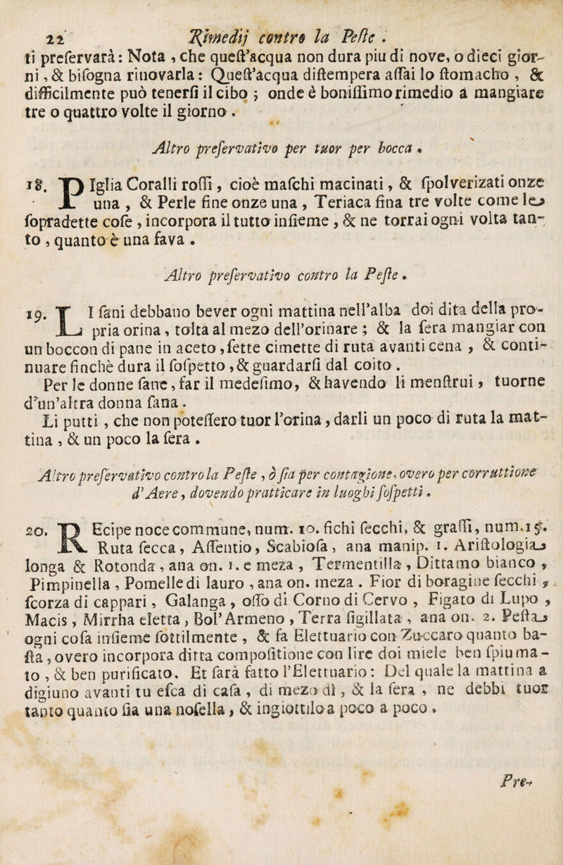 n 7{medìj contri la Pelle . li prefervarà : Nota , che queft’acqua non dura piu di nove, o dieci gior¬ ni , & bifogna innovarla : QuefPacqua diftempera affai lo ftomacho , & difficilmente può tenerti il cibo ; onde è boniffimo rimedio à mangiare tre o quattro volte il giorno . Altro fremer nativo per tu or per bocca « i$. T) Iglia Coralli rodi, cioè mafehi macinati, & fpolverizati onze X una , & Perle fine onze una , Teriaca fina tre volte come lo fopradette cofe, incorpora il tutta infieme, & ne torraiogtii volta tan¬ to , quanto è una fava . Altro prefervativo contro la Pepe. 19. Y I fani debbano bever ogni mattina nell’alba doi dita della pro- I j pria orina, tolta al mezo ddl’orinare ; & la fera mangiar con un boccon di pane in aceto,fette cimette di ruta avanti cena , & conti¬ nuare finché dura il folpetto, & guardarli dal coito . Per le donne fane, far il medefimo, & ha vendo li menftrui > tuorne dìin’altra donna fana. Li putti, che non poteffero tuor Porina y darli un poco di ruta la mat¬ tina , & un poco la fera . Altro prefervativo contro la Pefle , ò fa per contazione* overoper corruttione d7 Aere, dovendo praticare in luoghi fofpetti. 20. T> Ecipe noce commune, numr. io. fichi fecchn Se gradì, num.ij. JlV Ruta fecca, Affentio, Scabiofa, ana manip. i. Ariftologiaj longa & Rotonda , ana ari. i. e meza , Tegnenti! la , Dittamo bianco 9 Pimpinelìa , Paolelle di lauro , ana on. meza . Fior di boragine fecchi ? feorza di cappari, Galanga ÿ affo di Corno di Cervo , Figaro di Lupo , Macis, Mirrha eletta , BoP Armeno , Terra figillata , ana on. 2. Peftaj ogni cofa infieme tattilmente , & fa Elettuario con Zuccaro quanto ba¬ ila 5 overo incorpora ditta compoiìtione con lire doi miele ben fpiu ma - to , <k ben purificato. Et farà fatto PElettuario : Del quale la mattina a digiuno avanti tu efea di cafa , di mezo dì, & ia fera , ne debbi tuas tanto quanto ila una nofella, & ingiottiloa poco a poco *