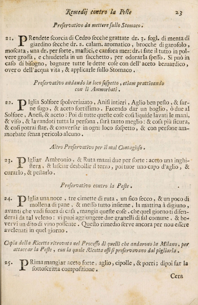 ! . X Prefetvativo da mettere fullo Stomaco # 21, T) Rendete fcorcia di Cedro fecehe grattate dr. 3. fogl. di menta di X giardino fecche dr. 2. calam. aromatico , brocche digarofolo, mofeata, una dr. per forte, mattici, e canfora mez: dr. ; fate il tutto in pol¬ vere grotta, e chiudetela in un Tacchetto, per odorarla fpeflo. Si può in cafo di bifogno, bagnare tutte le dette cote con dell’ aceto bezuardico , over o dell’acqua vita , & applicarle fullo Stomaco . Preservatilo andando in loco fcfpetto , etiam praticando con li Ammorbati. 22. Iglia Solfore fpolverizzato, Anifi intieri, Aglio ben petto , & far- X ne fugo, & aceto fortiffimo . Facendo dar un boglio, ò due al Solfore , Anefi, & aceto : Poi di tutte quelle cofe coti liquide lavati le mani, & vifo , & lavandoti tutta la perfona , farà tanto meglio : & cofa più ficura, & coll potrai ttar, & converfar in ogni loco fofpetto, & con perfone am¬ morbate fenza pericolo alcuno. Altro Prefervativo per il mal Contagiofe * 23. lgliar Ambronio , & Ruta mazzi due per forte : aceto una inghi- X fiera & lafciar desboilir il terzo, poituor uno capo d’aglio, & curarlo, & pollarlo. Prefervativo contro la Pejìe » 24. T) una noce ’ tre cimette di ruta , un fico fecco, & un poco dì X mollena di pane , & me fio tutto inueme, la mattina à digiuno , avanti che vadi fuora di cafa , mangia quelle cofe , che quel giorno ti difen¬ derai da tal veleno : vi puoi aggiungere due granelli di fai comune , & be~> vervi un dito di vitro poflente . Quello rimedio ferve ancora per nou edere avelenati in quel giorno . Copta della Ricetta ritrovata nel Proceffo di quelli che andarono in Milano, per attaccar la P efte , con la quale Ricetta ejjifi preferv avano dal pigliarla . *5* T) Rima mangiar aceto forte, aglio, cipolle, & porri ; dipoi far la X fottoferitta compofitione * Cera